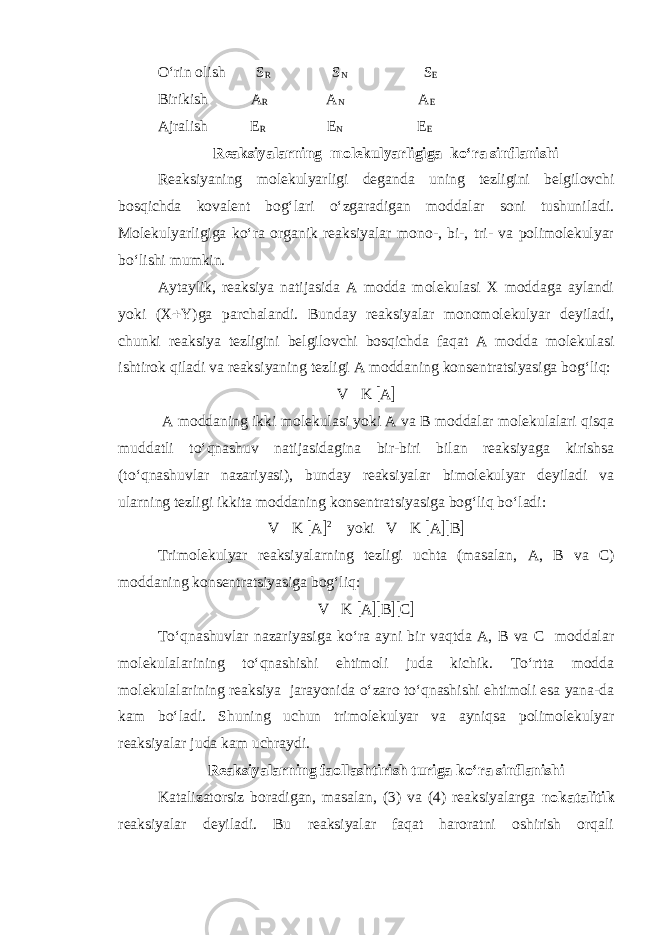 O‘rin olish S R S N S E Birik i sh A R A N A E Ajralish E R E N E E Reaksiyalarning molekulyarligiga ko‘ra s inflanishi Reaksiyaning molekulyarligi deganda uning tezligini belgilovchi bosqichda kovalent bog‘lari o‘zgaradigan moddalar soni tushuniladi. Molekulyarligiga ko‘ra organik reaksiyalar mono-, bi-, tri- va polimolekulyar bo‘lishi mumkin. Aytaylik, reaksiya natijasida A modda molekulasi X moddaga aylandi yoki (X  Y)ga parchalandi. Bunday reaksiyalar monomolekulyar deyiladi, chunki reaksiya tezligini belgilovchi bosqichda faqat A modda molekulasi ishtirok qiladi va reaksiyaning tezligi A moddaning konsentratsiyasiga bog‘liq: V  K  A  A moddaning ikki molekulasi yoki A va B moddalar molekulalari qisqa muddatli to‘qnashuv natijasidagina bir-biri bilan reaksiyaga kirishsa (to‘qnashuvlar nazariyasi), bunday reaksiyalar bimolekulyar deyiladi va ularning tezligi ikkita moddaning konsentratsiyasiga bog‘liq bo‘ladi: V  K  A  2 yoki V  K  A  B  Trimolekulyar reaksiyalarning tezligi uchta (masalan, A, B va C ) moddaning konsentratsiyasiga bog‘liq : V  K  A  B  C  To‘qnashuvlar nazariyasiga ko‘ra ayni bir vaqtda A, B va C moddalar molekulalarining to‘qnashishi ehtimoli juda kichik. To‘rtta modda molekulalarining reaksiya jarayonida o‘zaro to‘qnashishi ehtimoli esa yana-da kam bo‘ladi. Shuning uchun trimolekulyar va ayniqsa polimolekulyar reaksiyalar juda kam uchraydi. Reaksiyalarning faollashtirish t ur iga ko‘ra sinflanishi Katalizatorsiz boradigan, masalan, (3) va (4) reaksiyalarga nokatalitik reaksiyalar deyiladi. Bu reaksiyalar faqat haroratni oshirish orqali 