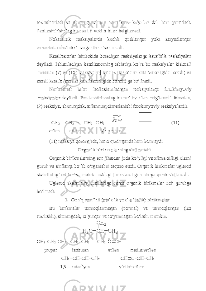 tezlashtiriladi va shuning uchun termik reaksiyalar deb ham yuritiladi. Faollashtirishning bu usuli t o yoki  bilan belgilanadi. Nokatalitik reaksiyalarda kuchli qutblangan yoki zaryadlangan zarrachalar dastlabki reagentlar hisoblanadi. Katalizatorlar ishtirokida boradigan reaksiyalarga katalitik reaksiyalar deyiladi. Ishlatiladigan katalizatorning tabiatiga ko‘ra bu reaksiyalar kislotali  masalan (7) va (10) reaksiyalar  kataliz (kislotalar katalizatorligida boradi) va asosli kataliz (asoslar katalizatorligida boradi) ga bo‘linadi. Nurlantirish bilan faollashtiriladigan reaksiyalarga fotokimyoviy reaksiyalar deyiladi. Faollashtirishning bu turi h v bilan belgilanadi. Masalan, (2) reaksiya, shuningdek, etilenning dimerlanishi fotokimyoviy reaksiyalardir. CH 2  CH 2  CH 2  CH 2 ⃗hv (11) etilen etilen siklobutan (11) reaksiya qorong‘ida, hatto qizdirganda ham bor maydi Organik birikmalarning sinflanishi Organik birikmalarning son jihatdan juda ko‘pligi va xilma-xilligi ularni guruh va sinflarga bo‘lib o‘rganishni taqozo etadi. Organik birikmalar uglerod skeletining tuzilishi va molekulasidagi funksional guruhlarga qarab sinflanadi. Uglerod skeletining tuzilishiga qarab organik birikmalar uch guruhga bo‘linadi: 1. Ochiq zanjirli (atsiklik yoki alifatik) birikmalar Bu birikmalar tarmoqlanmagan (normal) va tarmoqlangan (izo tuzilishli), shuningdek, to‘yingan va to‘yinmagan bo‘lishi mumkin: CH 3 – CH 2 –CH 3 CH 2 =CH 2 CH 3 –C  C H propan izobutan etilen metilatsetilen CH 2 =CH–CH=CH 2 CH  C–CH=CH 2 1,3 – butadi y en vinilatsetilenH 3 C C H C H 3C H 3 