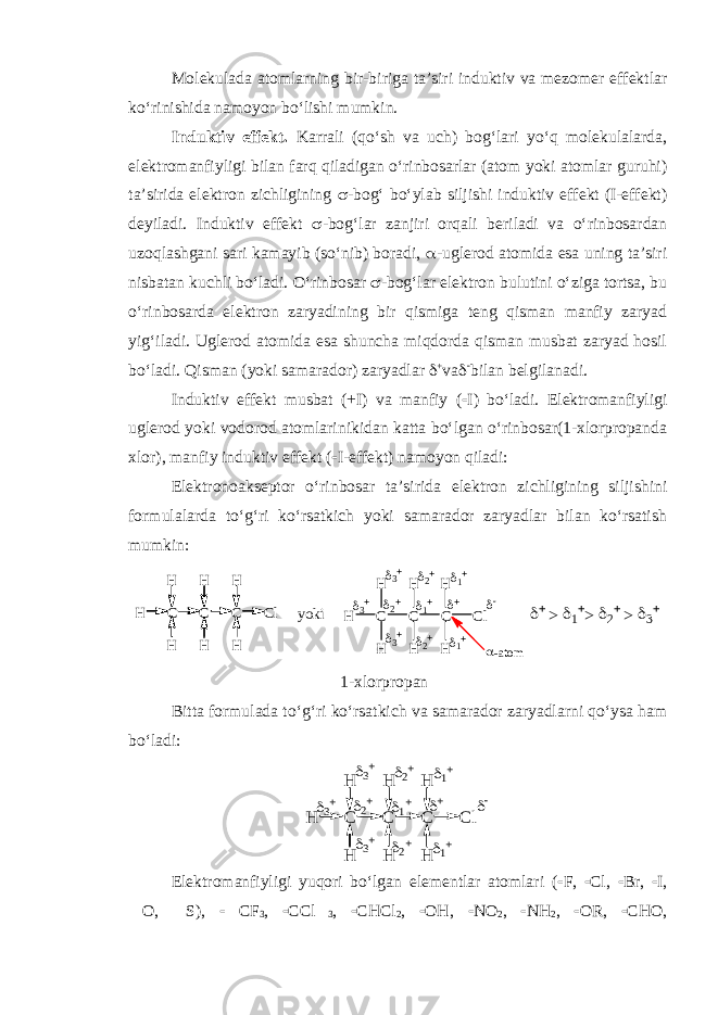 Molekulada atomlarning bir-biriga ta’siri induktiv va mezomer effektlar ko‘rinishida namoyon bo‘lishi mumkin. Induktiv effekt. Karrali (qo‘sh va uch) bog‘lari yo‘q molekulalarda, elektromanfiyligi bilan farq qiladigan o‘rinbosarlar (atom yoki atomlar guruhi) ta’sirida elektron zichligining  -bog‘ bo‘ylab siljishi induktiv effekt (I-effekt) deyiladi. Induktiv effekt  -bog‘lar zanjiri orqali beriladi va o‘rinbosardan uzoqlashgani sari kamayib (so‘nib) boradi,  -uglerod atomida esa uning ta’siri nisbatan kuchli bo‘ladi. O‘rinbosar  -bog‘lar elektron bulutini o‘ziga tortsa, bu o‘rinbosarda elektron zaryadining bir qismiga teng qisman manfiy zaryad yig‘iladi. Uglerod atomida esa shuncha miqdorda qisman musbat zaryad hosil bo‘ladi. Qisman (yoki samarador) zaryadlar  + va   bilan belgilanadi. Induktiv effekt musbat (+I) va manfiy (  I) bo‘ladi. Elektromanfiyligi uglerod yoki vodorod atomlarinikidan katta bo‘lgan o‘rinbosar(1-xlorpropanda xlor), manfiy induktiv effekt (  I-effekt) namoyon qiladi: Elektronoakseptor o‘rinbosar ta’sirida elektron zichligining siljishini formulalarda to‘g‘ri ko‘rsatkich yoki samarador zaryadlar bilan ko‘rsatish mumkin:H C H H C C H H Cl H H yoki H C H H C C H H Cl H H            -atom > > >  1-xlorpropan Bitta formulada to‘g‘ri ko‘rsatkich va samarador zaryadlarni qo‘ysa ham bo‘ladi: H C H H C C H H Cl H H            Elektromanfiyligi yuqori bo‘lgan elementlar atomlari (  F,  Cl,  Br,  I,  O,  S),  CF 3 ,  CCl 3 ,  CHCl 2 ,  OH,  NO 2 ,  NH 2 ,  OR,  CHO, 