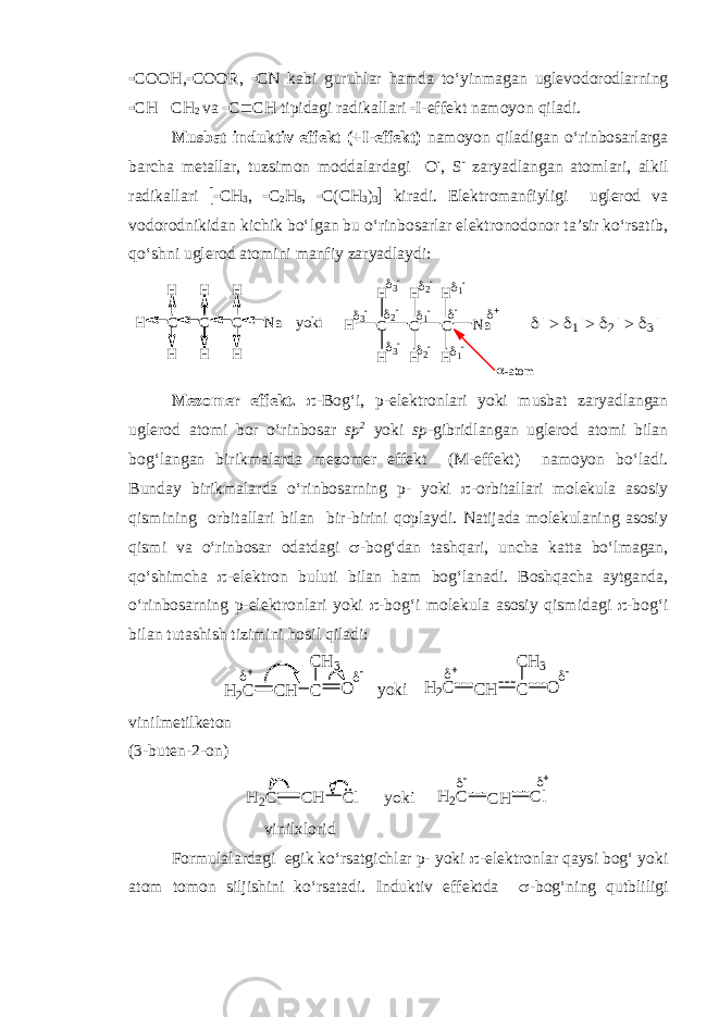  COO H ,  COOR,  CN kabi guruhlar hamda to‘yinmagan uglevodorodlarning  CH  CH 2 va  C  CH tipidagi radikallari  I-effekt namoyon qiladi. Musbat induktiv effekt (+I-effekt) namoyon qiladigan o‘rinbosarlarga barcha metallar, tuzsimon moddalardagi O  , S  zaryadlangan atomlari, alkil radikallari  CH 3 ,  C 2 H 5 ,  C(CH 3 ) 3  kiradi. Elektromanfiyligi uglerod va vodorodnikidan kichik bo‘lgan bu o‘rinbosarlar elektronodonor ta’sir ko‘rsatib, qo‘shni uglerod atomini manfiy zaryadlaydi:H C H H C C H H Na H H yoki H C H H C C H H Na H H            > > >  -atom Mezomer effekt.  - B og‘i, p-elektronlari yoki musbat zaryadlangan uglerod atomi bor o‘rinbosar sp 2 yoki sp -gibridlangan uglerod atomi bilan bog‘langan birikmalarda mezomer effekt (M-effekt) namoyon bo‘ladi. Bunday birikmalarda o‘rinbosarning p- yoki  -orbitallari molekula asosiy qismining orbitallari bilan bir-birini qoplaydi. Natijada molekulaning asosiy qismi va o‘rinbosar odatdagi  -bog‘dan tashqari, uncha katta bo‘lmagan, qo‘shimcha  -elektron buluti bilan ham bog‘lanadi. Boshqacha aytganda, o‘rinbosarning p-elektronlari yoki  -bog‘i molekula asosiy qism i dagi  -bog‘i bilan tutashish tizimini hosil qiladi: CH H2C C O CH 3   yoki CH H 2C C O CH 3   vinilmetilketon (3-buten-2-on) H 2C CH Cl .. yoki CH H 2C Cl   vinilxlorid Formulalardagi egik ko‘rsatgichlar p- yoki  -elektronlar qaysi bog‘ yoki atom tomon siljishini ko‘rsatadi. Induktiv effektda  -bog‘ning qutbliligi 