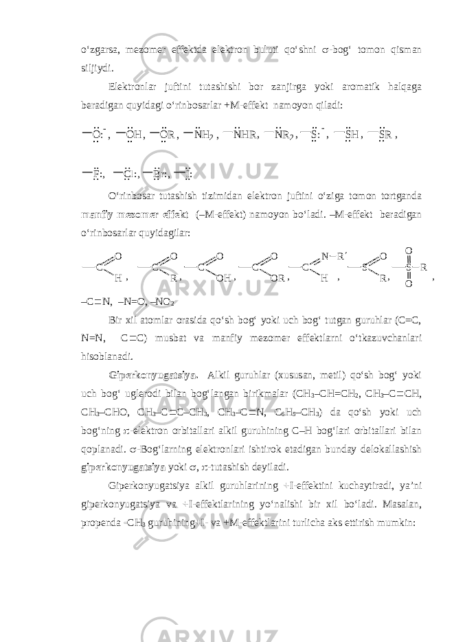 o‘zgarsa, mezomer effektda elektron buluti qo‘shni  -bog‘ tomon qisman siljiydi. Elektronlar juftini tutashishi bor zanjirga yoki aromatik halqaga beradigan quyidagi o‘rinbosarlar +M-effekt namoyon qiladi:.. O :.. , .. O H.. , .. O R.. , .. N H 2, .. N H R, .. N R2, .. S:.. , .. SH.. , .. SR.. , .. F:.., .. Cl: .. , .. Br: .. , .. I:.. O‘rinbosar tutashish tizimidan elektron juftini o‘ziga tomon tortganda manfiy mezomer effekt (–M-effekt) namoyon bo‘ladi. –M-effekt beradigan o‘rinbosarlar quyidagilar: C O H , C O R , C O OH , C O OR , C N H , R S O R , S O R , O –C  N, –N=O, –NO 2 Bir xil atomlar orasida qo‘sh bog‘ yoki uch bog‘ tutgan guruhlar (C=C, N=N, C  C) musbat va manfiy mezomer effektlarni o‘tkazuvchanlari hisoblanadi. Giperkonyugatsiya. Alkil guruhlar (xususan, metil) qo‘sh bog‘ yoki uch bog‘ uglerodi bilan bog‘langan birikmalar (CH 3 –CH=CH 2 , CH 3 –C  CH, CH 3 –CHO, CH 3 –C  C–CH 3 , CH 3 –C  N, C 6 H 5 –CH 3 ) da qo‘sh yoki uch bog‘ning  -elektron orbitallari alkil guruhining C–H bog‘lari orbitallari bilan qoplanadi.  -Bog‘larning elektronlari ishtirok etadigan bunday delokallashish giperkonyugatsiya yoki  ,  -tutashish deyiladi. Giperkonyugatsiya alkil guruhlarining + I-effektini kuchaytiradi, ya’ni giperkonyugatsiya va + I-effektlarining yo‘nalishi bir xil bo‘ladi. Masalan, propenda  CH 3 guruhi ning + I - va +M - effektlarini turlicha aks ettirish mumkin: 