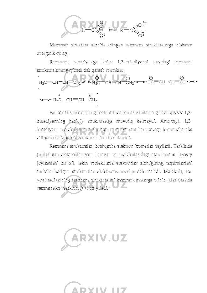 C R O O C R O O yoki 12 12Mezomer struktura alohida olingan rezonans strukturalarga nisbatan energetik qulay. Rezonans nazariyasiga ko‘ra 1,3-butadi y enni quyidagi rezonans strukturalarning gibridi deb qarash mumkin: CH H2C CH CH2 CH H2C CH CH2 CH HC CH CH CH H2C CH CH2 Bu to‘rtta strukturaning hech biri real emas va ularning hech qaysisi 1,3 - butadi y enning haqiqiy strukturasiga muvofiq kelmaydi. Aniqrog‘i, 1,3- butadi y en molekulasi ana shu to‘rtta strukturani ham o‘ziga birmuncha aks ettirgan oraliq gibrid struktura bilan ifodalanadi. Rezonans strukturalar, boshqa cha elektron izomerlar deyiladi. Tarkibida juftlashgan elektronlar soni baravar va molekulasidagi atomlarning fazoviy joylashishi bir xil, lekin molekulada elektronlar zichligining taqsimlanishi turlicha bo‘lgan strukturalar e lektronizomerlar deb ataladi. Molekula, ion yoki radikalning rezonans strukturalari kvadrat qavslarga olinib, ular orasida rezonans ko‘rsatkichi (  ) qo‘yiladi. 