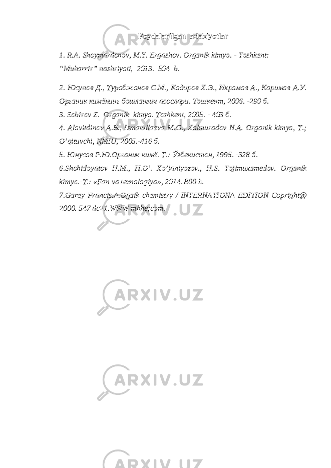 Foydalanilgan adabiyotlar 1. R.A. Shoymardonov, M.Y. Ergashov . Organik kimyo . - Тоshkent: “Мuharrir” nashriyoti, 2013. 504 b. 2 . Юсупов Д., Туробжонов С.М., Кодиров Х.Э., Икромов А., Каримов А.У. Органик кимёнинг бошлангич асослари. Тошкент, 2006. -290 б. 3. Sobirov Z. Organik kimyo. Toshkent, 2005. - 403 б. 4. Alovitdinov A.B., Ismatullaeva M.G., Xolmuradov N.A. Organik kimyo, T.; O’qituvchi, NMIU, 2005.-416 б. 5 . Юнусов Р.Ю.Органик кимё. Т.: Ўзбекистон, 1995. -328 б. 6.Shohidoyatov H.M., H.O’. Xo’janiyozov., H.S. Tojimuxamedov. Organik kimyo.-T.: «Fan va texnologiya», 2014. 800 b. 7.Garey Francis.A.Ogaik chemistry / INTERNATIONA EDITION Copright@ 2000. 547 dc21.WWW mhhe;com. 