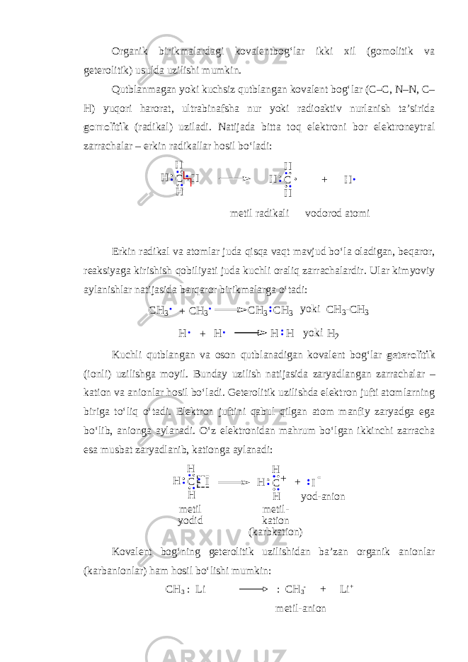 Organik birikmalardagi kovalentbog‘lar ikki xil (gomolitik va geterolitik) usulda uzilishi mumkin. Qutblanmagan yoki kuchsiz qutblangan kovalent bog‘lar (C–C, N–N, C– H) yuqori harorat, ultrabinafsha nur yoki radioaktiv nurlanish ta’sirida gomolitik (radikal) uziladi. Natijada bitta toq elektroni bor elektroneytral zarrachalar – erkin radikallar hosil bo‘ladi:H + C H H H H C H H H metil radikali vodorod atomi Erkin radikal va atomlar juda qisqa vaqt mavjud bo‘la oladigan, beqaror, reaksiyaga kirishish qobiliyati juda kuchli oraliq zarrachalardir. Ular kimyoviy aylanishlar natijasida barqaror birikmalarga o‘tadi: CH3 + yoki CH3-CH 3 CH 3 CH 3 CH3 H + yokiH 2 H H H Kuchli qutblangan va oson qutblanadigan kovalent bog‘lar geterolitik (ionli) uzilishga moyil. Bunday uzilish natijasida zaryadlangan zarrachalar – k ation va anionlar hosil bo‘ladi. Geterolitik uzilishda elektron jufti atomlarning biriga to‘liq o‘tadi. Elektron juftini qabul qilgan atom manfiy zaryadga ega bo‘lib, anionga aylanadi. O‘z elektronidan mahrum bo‘lgan ikkinchi zarracha esa musbat zaryadlanib, kationga aylanadi: + CH IH H CH H H + I  m e t i l y o d i d m e t i l - k a t i o n ( k a r b k a t i o n ) y o d - a n i o n Kovalent bog‘ning geterolitik uzilishidan ba’zan organik anionlar (karbanionlar) ham hosil bo‘lishi mumkin: CH 3 : Li : CH 3  + Li + metil-anion 