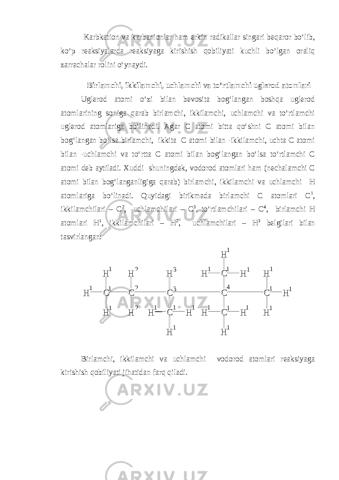  Karbkation va karbanionlar ham erkin radikallar singari beqaror bo‘lib, ko‘p reaksiyalarda reaksiyaga kirishish qobiliyati kuchli bo‘lgan oraliq zarrachalar rolini o‘ynaydi. Birlamchi, ikkilamchi, uchlamchi va to‘rtlamchi uglerod atomlari Uglerod atomi o‘zi bilan bevosita bog‘langan boshqa uglerod atomlarining soniga qarab birlamchi, ikkilamchi, uchlamchi va to‘rtlamchi uglerod atomlariga bo‘linadi. Agar C atomi bitta qo‘shni C atomi bilan bog‘langan bo‘lsa birlamchi, ikkita C atomi bilan -ikkilamchi, uchta C atomi bilan -uchlamchi va to‘rtta C atomi bilan bog‘langan bo‘lsa to‘rtlamchi C atomi deb aytiladi. Xuddi shuningdek, vodorod atomlari ham (nechalamchi C atomi bilan bog‘langanligiga qarab) birlamchi, ikkilamchi va uchlamchi H atomlariga bo‘linadi. Quyidagi birikmada birlamchi C atomlari C 1 , ikkilamchilari – C 2 , uchlamchilari – C 3 , to‘rtlamchilari – C 4 , birlamchi H atomlari H 1 , ikkilamchilari – H 2 , uchlamchilari – H 3 belgilari bilan tasvirlangan: H C HH CH H CH CH H H C CH H HC HH H CH H H1 11 1 1 1 1 1 1 1 11 11 1 1 11 11 2 22 33 4 Birlamchi, ikkilamchi va uchlamchi vodorod atomlari reaksiyaga kirishish qobiliyati jihatidan farq qiladi. 