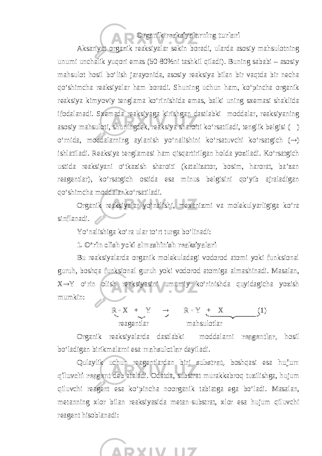 Organik reaksiyalarning turlari Aksariyat organik reaksiyalar sekin boradi, ularda asosiy mahsulotning unumi unchalik yuqori emas (50-80%ni tashkil qiladi). Buning sababi – asosiy mahsulot hosil bo‘lish jarayonida, asosiy reaksiya bilan bir vaqtda bir necha qo‘shimcha reaksiyalar ham boradi. Shuning uchun ham, ko‘pincha organik reaksiya kimyoviy tenglama ko‘rinishida emas, balki uning sxemasi shaklida ifodalanadi. Sxemada reaksiyaga kirishgan dastlabki moddalar, reaksiyaning asosiy mahsuloti, shuningdek, reaksiya sharoiti ko‘rsatiladi, tenglik belgisi (  ) o‘rnida, moddalarning aylanish yo‘nalishini ko‘rsatuvchi ko‘rsatgich (  ) ishlatiladi. Reaksiya tenglamasi ham qisqartirilgan holda yoziladi. Ko‘rsatgich ustida reaksiyani o‘tkazish sharoiti (katalizator, bosim, harorat, ba’zan reagentlar), ko‘rsatgich ostida esa minus belgisini qo‘yib ajraladigan qo‘shimcha moddalar ko‘rsatiladi. Organik reaksiyalar yo‘nalishi, mexanizmi va molekulyarligiga ko‘ra sinflanadi. Yo‘nalishiga ko‘ra ular to‘rt turga bo‘linadi : 1. O‘rin olish yoki almashinish reaksiyalari Bu reaksiyalarda organik molekuladagi vodorod atomi yoki funksional guruh, boshqa funksional guruh yoki vodorod atomiga almashinadi. Masalan, X  Y o‘rin olish reaksiyasini umumiy ko‘rinishda quyidagicha yozish mumkin: R  X + Y  R  Y + X (1) reagentlar mahsulotlar Organik reaksiyalarda dastlabki moddalarni reagentlar, hosil bo‘ladigan birikmalarni esa mahsulotlar deyiladi. Qulaylik uchun reagentlardan biri substrat, boshqasi esa hujum qiluvchi reagent deb ataladi. Odatda, substrat murakkabroq tuzilishga, hujum qiluvchi reagent esa ko‘pincha noorganik tabiatga ega bo‘ladi. Masalan, metanning xlor bilan reaksiyasida metan-substrat, xlor esa hujum qiluvchi reagent hisoblanadi: 