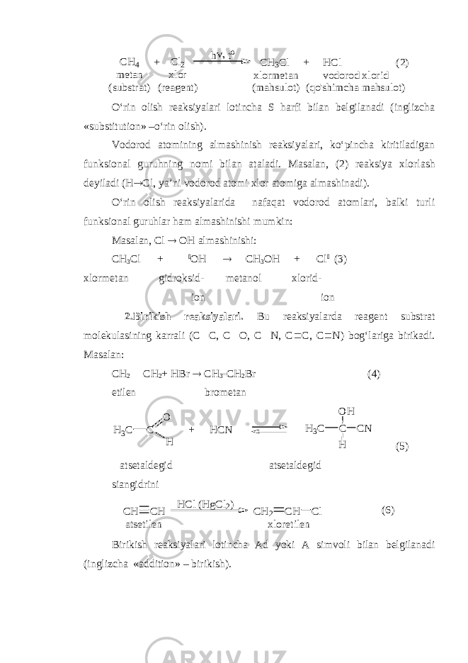 CH 4 + Cl2 hto CH 3Cl + H Cl (2) m etan (substrat) xlor (reagent) xlorm etan (m ahsulot) vodorod xlorid (qo&#39;shim cha m ahsulot)O‘rin olish reaksiyalari lotincha S harfi bilan belgilanadi (inglizcha «substitution» –o‘rin olish). Vodorod atomining almashinish reaksiyalari, ko‘pincha kiritiladigan funksional guruhning nomi bilan ataladi. Masalan , (2) reaksiya xlorlash deyiladi ( H  Cl, ya’ni vodorod atomi xlor atomiga almashinadi ) . O‘rin olish reaksiyalarida nafaqat vodorod atomlari, balki turli funksional guruhlar ham almashinishi mumkin: Masalan, Cl  OH almashinishi: CH 3 Cl +  OH  CH 3 OH + Cl  (3) xlormetan gidroksid- metanol xlorid- ion ion 2. Birikish reaksiyalari. Bu reaksiyalarda reagent substrat molekulasining karrali (C  C, C  O, C  N, C  C, C  N) bog‘lariga birikadi. Masalan: CH 2  CH 2 + HBr  CH 3  CH 2 Br (4) etilen brometan C H3C O H + HCN C H 3C O H H CN (5) atsetaldegid atsetaldegid siangidrini H Cl (H gCl2) CH CH CH 2 CH Cl atsetilen xloretilen (6) Birikish reaksiyalari lotincha Ad yoki A simvoli bilan belgilanadi (inglizcha «addition» – birikish). 