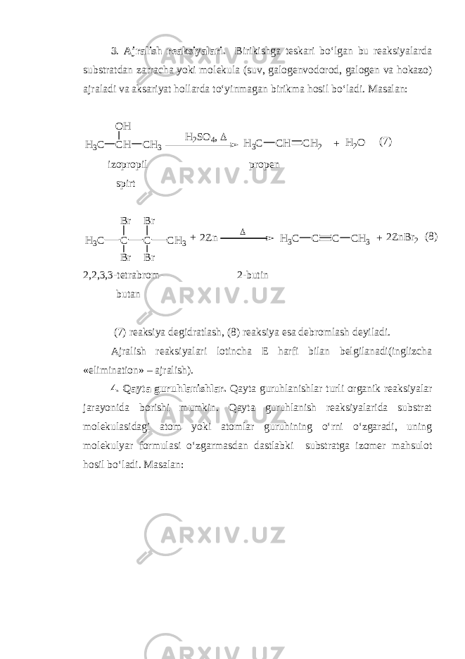 3 . Ajralish reaksiyalari. Birikishga teskari bo‘lgan bu reaksiyalarda substratdan zarracha yoki molekula (suv, galogenvodorod, galogen va hokazo) ajraladi va aksariyat hollarda to‘yinmagan birikma hosil bo‘ladi. Masalan: + H 2 O C HH 3 C C H 3O H H 2 S O 4 ,  C HH 3 C C H 2 ( 7 ) izopropil propen spirt CH 3 C B r B r C B r B r C H 3 + 2 Z n + 2 Z n B r 2CH 3 C C C H 3 ( 8 ) 2,2,3,3-tetrabrom- 2-butin butan (7) reaksiya degidratlash, (8) reaksiya esa debromlash deyiladi. Ajralish reaksiyalari lotincha E harfi bilan belgilanadi(inglizcha «elimination» – ajralish). 4. Qayta guruhlanishlar. Qayta guruhlanishlar turli organik reaksiyalar jarayonida borishi mumkin. Qayta guruhlanish reaksiyalarida substrat molekulasidagi atom yoki atomlar guruhining o‘rni o‘zgaradi, uning molekulyar formulasi o‘zgarmasdan dastlabki substratga izomer mahsulot hosil bo‘ladi. Masalan: 