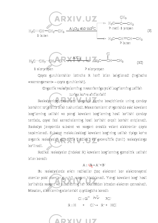CH H2C CH2 CH3 CH H3C CH CH3 C H2C CH3 CH3 Al2O3; 450-5500C 1-buten 2-m etil-1-propen 2-buten (9) CH H3C CH3 Cl CH2 H3C CH 2 Cl A lCl3 (10) 1-xlorpropan 2-xlorpropan Qayta guruhlanishlar lotincha R harfi bilan belgilanadi (inglizcha «rearrangement» – qayta guruhlanish). Organik reaksiyalarning mexanizmiga yoki bog‘larning uzilish t ur iga ko‘ra sinflanishi Reaksiyaning mexanizmi deganda barcha bosqichlarda uning qanday borishini to‘la bilib olish tushuniladi. Mexanizmlarni o‘rganishda eski kovalent bog‘larning uzilishi va yangi kovalent bog‘larning hosil bo‘lishi qanday tartibda, qaysi faol zarrachalarning hosil bo‘lishi orqali borishi aniqlanadi. Reaksiya jarayonida substrat va reagent orasida valent elektronlar qayta taqsimlanadi. Substrat molekulasidagi kovalent bog‘ning uzilish tipiga ko‘ra organik reaksiyalar gomolitik (radikal) va geterolitik (ionli) reaksiyalarga bo‘linadi. Radikal reaksiyalar (indeksi R ) kovalent bog‘larning gomolitik uzilishi bilan boradi: A  B  A  + B  Bu reaksiyalarda erkin radikallar (toq elektroni bor elektroneytral atomlar yoki atomlar guruhi) reagent hisoblanadi. Yangi kovalent bog‘ hosil bo‘lishida reagent va substratning har ikkalasidan bittadan elektron qatnashadi . Masalan, alkanlarning xlorlanishi quyidagicha boradi: Cl  Cl ⃗hv 2Cl  R  H + Cl   R  + HCl 