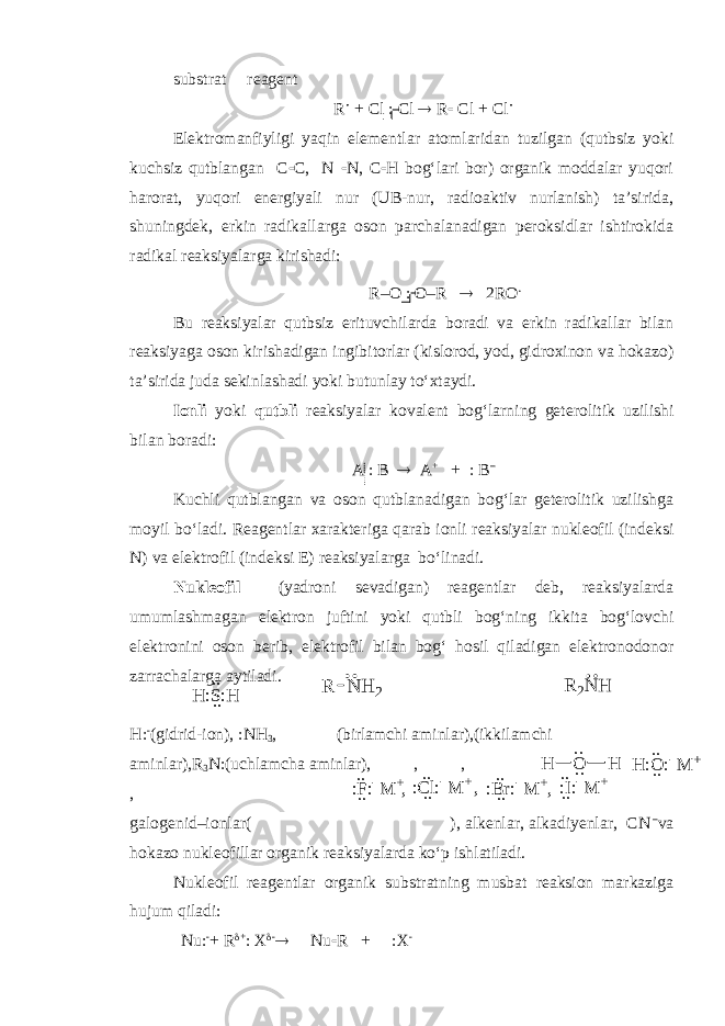 substrat reagent R  + Cl  Cl  R  Cl + Cl  Elektromanfiyligi yaqin elementlar atomlaridan tuzilgan (qutbsiz yoki kuchsiz qutblangan C  C, N  N, C  H bog‘lari bor) organik moddalar yuqori harorat, yuqori energiyali nur (UB-nur, radioaktiv nurlanish) ta’sirida, shuningdek, erkin radikallarga oson parchalanadigan peroksidlar ishtirokida radikal reaksiyalarga kirishadi: R–O : O–R  2RO . Bu reaksiyalar qutbsiz erituvchilarda boradi va erkin radikallar bilan reaksiyaga oson kirishadigan ingibitorlar (kislorod, yod, gidroxinon va hokazo) ta’sirida juda sekinlashadi yoki butunlay to‘xtaydi. Ionli yoki qutbli reaksiyalar kovalent bog‘larning geterolitik uzilishi bilan boradi: A : B  A + + : B – Kuchli qutblangan va oson qutblanadigan bog‘lar geterolitik uzilishga moyil bo‘ladi. Reagentlar xarakteriga qarab ionli reaksiyalar nukleofil (indeksi N) va elektrofil (indeksi E) reaksiyalarga bo‘linadi. Nukleofil (yadroni sevadigan) reagentlar deb, reaksiyalarda umumlashmagan elektron juftini yoki qutbli bog‘ning ikkita bog‘lovchi elektronini oson berib, elektrofil bilan bog‘ hosil qiladigan elektronodonor zarrachalarga aytiladi. H   (gidrid-ion),  NH 3 , (birlamchi aminlar),(ikkilamchi aminlar),R 3 N  (uchlamcha aminlar), , , , galogenid–ionlar( ), alkenlar, alkadiyenlar, CN – va hokazo nukleofillar organik reaksiyalarda ko‘p ishlatiladi. Nukl e ofil reagentlar organik sub s tratning musbat reaksion markaziga hujum qiladi: Nu   + R  +  X   Nu  R +  X H : S : H. . . .R 2N H N H 2 R :F: + .. .. ,:C l: + .. .. , :B r: + .. .. , :I: + .. .. H :O :  M + .. .. OH H. . . . 