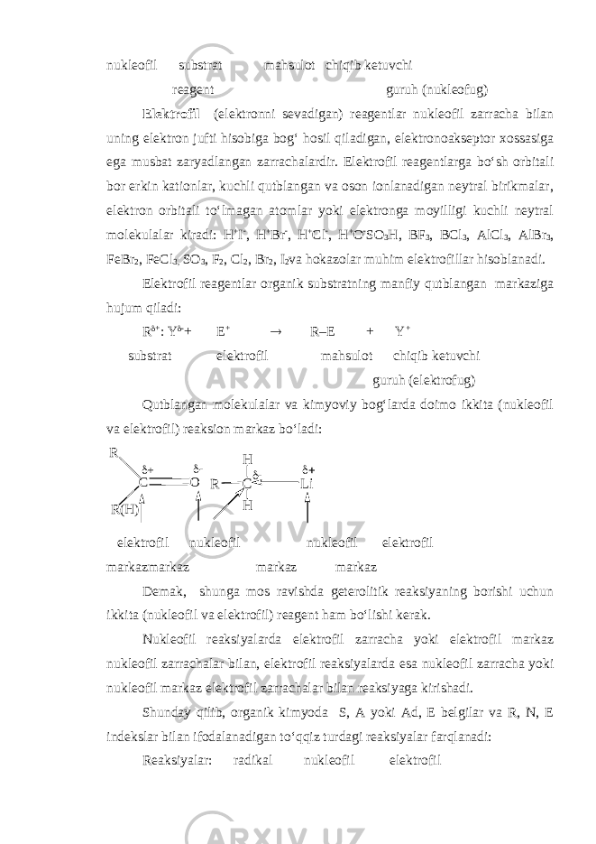 nukl eo fil substrat mahsulot chiqib ketuvchi reagent guruh (nukleofug) Elektrofil (elektronni sevadigan) reagentlar nukleofil zarracha bilan uning elektron jufti hisobiga bog‘ hosil qiladigan, elektronoakseptor xossasiga ega musbat zaryadlangan zarrachalardir. Elektrofil reagentlarga bo‘sh orbitali bor erkin kationlar, kuchli qutblangan va oson ionlanadigan neytral birikmalar, elektron orbitali to‘lmagan atomlar yoki elektronga moyilligi kuchli neytral molekulalar kiradi: H + I  , H + Br  , H + Cl  , H + O  SO 3 H, BF 3 , BCl 3 , AlCl 3 , AlBr 3 , FeBr 2 , FeCl 3, SO 3 , F 2 , Cl 2 , Br 2 , I 2 va hokazolar muhim elektrofillar hisoblanadi. Elektrofil reagentlar organik substratning manfiy qutblangan markaziga hujum qiladi: R  +  Y  + E +  R–E + Y + substrat elektrofil mahsulot chiqib ketuvchi guruh (elektrofug) Qutblangan molekulalar va kimyoviy bog‘larda doimo ikkita (nukleofil va elektrofil) reaksion markaz bo‘ladi:C R O R(H ) +  C R Li H   H elektrofil nukleofil nukleofil elektrofil markazmarkaz markaz markaz Demak, shunga mos ravishda geterolitik reaksiyaning borishi uchun ikkita (nukleofil va elektrofil) reagent ham bo‘lishi kerak. Nukleofil reaksiyalarda elektrofil zarracha yoki elektrofil markaz nukleofil zarrachalar bilan, elektrofil reaksiyalarda esa nukleofil zarracha yoki nukleofil markaz elektrofil zarrachalar bilan reaksiyaga kirishadi. Shunday qilib, organik kimyoda S, A yoki Ad, E belgilar va R, N, E indekslar bilan ifodalanadigan to‘qqiz turdagi reaksiyalar farqlanadi: Reaksiyalar: radikal nukl e ofil elektrofil 