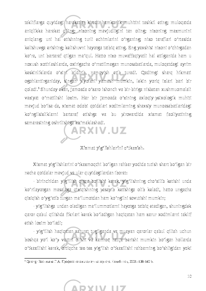 takliflarga quyidagi harakatlar kiradi: hamkorlik muhitini tashkil eting; muloqatda aniqlikka harakat qiling; nizoning mavjudligini tan oling; nizoning mazmunini aniqlang; uni hal etishning turli echimlarini o’rganing; nizo taraflari o’rtasida kelishuvga erishing; kelishuvni hayotga tatbiq eting. Eng yaxshisi nizoni o’chirgadan ko’ra, uni bartaraf qilgan ma’qul. Hatto nizo muvaffaqiyatli hal etilganida ham u noxush xotirlashlarda, oxirigacha o’rnatilmagan munosabatlarda, muloqatdagi ayrim keskinliklarda o’zini bildirib, namoyish etib turadi. Qadimgi sharq hikmati ogohlantirganiday, singan piyolani yamash mumkin, lekin yoriq izlari bari bir qoladi. 5 Shunday ekan, jamoada o’zaro ishonch va bir-biriga nisbatan xushmuomalali vaziyat o’rnatilishi lozim. Har bir jamoada o’zining axloqiy-psixologik muhiti mavjud bo’lsa-da, xizmat odobi qoidalari xodimlarning shaxsiy munoasabatlaridagi ko’ngilsizliklarni bartaraf etishga va bu pirovardida xizmat faoliyatining samarasining oshrilishiga ko’maklashadi. Xizmat yig ’ lishlarini o ’ tkazish . Xizmat yig ’ lishlarini o ’ tkazmoqchi bo ’ lgan rahbar yodida tutish shart bo ’ lgan bir necha qoidalar mavjud va ular quyidagilardan iborat : - birinchidan yig ’ ilish qisqa bo ’ lishi kerak , yig ’ lishning cho ’ zilib ketishi unda ko ’ rilayotgan masalaga qiziqishning pasayib ketishiga olib keladi , hatto ungacha qiziqish o ’ yg ’ atib turgan ma ’ lumotdan ham ko ’ ngilni sovutishi mumkin ; - yig ’ lishga undan oladigan ma ’ lummotlarni hayotga tatbiq etadigan , shuningdek qaror qabul qilishda fikrlari kerak bo ’ ladigan haqiqatan ham zarur xodimlarni taklif etish lozim bo ’ ladi ; - yig ’ ilish haqiqatan zarurat tugilganda va muayan qarorlar qabul qiliah uchun boshqa yo ’ l ko ’ p vaqtni olishi va kamroq natija berishi mumkin bo ’ lgan hollarda o ’ tkazilishi kerak , ortiqcha tez - tez yig ’ lish o ’ tkazilishi rahbarning bo ’ shligidan yoki 5 Qarang : Васильева Г.А. Профессиональная этика юриста. Челябинск, 2005.-138-140 b . 10 