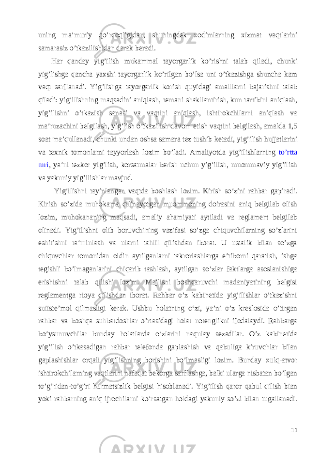 uning ma ’ muriy qo ’ rqoqligidan , shuningdek xodimlarning xizmat vaqtlarini samarasiz o ’ tkazilishidan darak beradi . Har qanday yig ’ ilish mukammal tayorgarlik ko ’ rishni talab qiladi , chunki yig ’ lishga qancha yaxshi tayorgarlik ko ’ rilgan bo ’ lsa uni o ’ tkazishga shuncha kam vaqt sarflanadi . Yig ’ lishga tayorgarlik korish quyidagi amalllarni bajarishni talab qiladi : yig ’ ilishning maqsadini aniqlash , temani shakllantirish , kun tartibini aniqlash , yig ’ ilishni o ’ tkazish sanasi va vaqtini aniqlash , ishtirokchilarni aniqlash va ma ’ ruzachini belgilash , yig ’ lish o ’ tkazilish davom etish vaqtini belgilash , amalda 1,5 soat ma ’ qullanadi , chunki undan oshsa samara tez tushib ketadi , yig ’ ilish hujjatlarini va texnik tomonlarni tayyorlash lozim bo ’ ladi . Amaliyotda yig ’ ilishlarning to ’ rtta turi , ya ’ ni tezkor yig ’ lish , korsatmalar berish uchun yig ’ ilish , muommaviy yig ’ ilish va yakuniy yig ’ ilishlar mavjud . Yig’ilishni tayinlangan vaqtda boshlash lozim. Kirish so’zini rahbar gapiradi. Kirish so’zida muhokama qilinayotgan muommoning doirasini aniq belgilab olish lozim, muhokananing maqsadi, amaliy ahamiyati aytiladi va reglament belgilab olinadi. Yig’ilishni olib boruvchining vazifasi so’zga chiquvchilarning so’zlarini eshitishni ta’minlash va ularni tahlil qilishdan iborat. U ustalik bilan so’zga chiquvchlar tomonidan oldin aytilganlarni takrorlashlarga e’tiborni qaratish, ishga tegishli bo’lmaganlarini chiqarib tashlash, aytilgan so’zlar faktlarga asoslanishiga erishishni talab qilishi lozim. Majlisni boshqaruvchi madaniyatining belgisi reglamentga rioya qilishdan iborat. Rahbar o’z kabinetida yig’ilishlar o’tkazishni suiiste’mol qilmasligi kerak. Ushbu holatning o‘zi, ya’ni o’z kreslosida o’tirgan rahbar va boshqa suhbatdoshlar o’rtasidagi holat notenglikni ifodalaydi. Rahbarga bo’ysunuvchilar bunday holatlarda o’zlarini naqulay sezadilar. O’z kabinetida yig’ilish o’tkasadigan rahbar telefonda gaplashish va qabuliga kiruvchlar bilan gaplashishlar orqali yig’lishning borishini bo’lmasligi lozim. Bunday xulq-atvor ishtirokchilarning vaqtlarini nafaqat bekorga sarflashga, balki ularga nisbatan bo’lgan to’g’ridan-to’g’ri hurmatsizlik belgisi hisoblanadi. Yig’ilish qaror qabul qilish bian yoki rahbarning aniq ijrochilarni ko’rsatgan holdagi yakuniy so’zi bilan tugallanadi. 11 