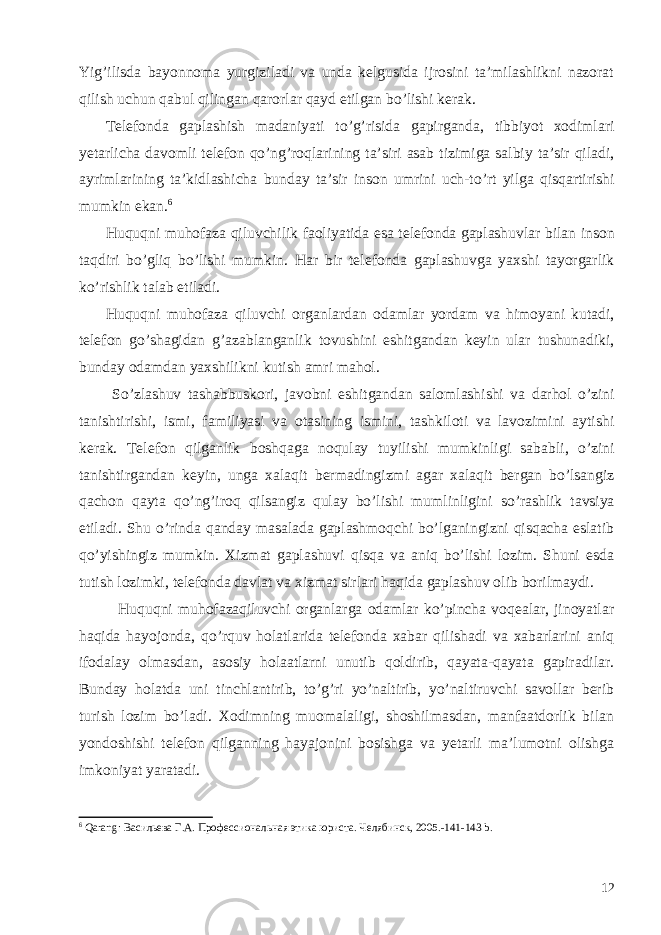 Yig’ilisda bayonnoma yurgiziladi va unda kelgusida ijrosini ta’milashlikni nazorat qilish uchun qabul qilingan qarorlar qayd etilgan bo’lishi kerak. Telefonda gaplashish madaniyati to ’ g ’ risida gapirganda , tibbiyot xodimlari yetarlicha davomli telefon qo ’ ng ’ roqlarining ta ’ siri asab tizimiga salbiy ta ’ sir qiladi , ayrimlarining ta ’ kidlashicha bunday ta ’ sir inson umrini uch - to ’ rt yilga qisqartirishi mumkin ekan . 6 Huquqni muhofaza qiluvchilik faoliyatida esa telefonda gaplashuvlar bilan inson taqdiri bo ’ gliq bo ’ lishi mumkin . Har bir telefonda gaplashuvga yaxshi tayorgarlik ko ’ rishlik talab etiladi . Huquqni muhofaza qiluvchi organlardan odamlar yordam va himoyani kutadi , telefon go ’ shagidan g ’ azablanganlik tovushini eshitgandan keyin ular tushunadiki , bunday odamdan yaxshilikni kutish amri mahol . So ’ zlashuv tashabbuskori , javobni eshitgandan salomlashishi va darhol o ’ zini tanishtirishi , ismi , familiyasi va otasining ismini , tashkiloti va lavozimini aytishi kerak . Telefon qilganlik boshqaga noqulay tuyilishi mumkinligi sababli , o ’ zini tanishtirgandan keyin , unga xalaqit bermadingizmi agar xalaqit bergan bo ’ lsangiz qachon qayta qo ’ ng ’ iroq qilsangiz qulay bo ’ lishi mumlinligini so ’ rashlik tavsiya etiladi . Shu o’rinda qanday masalada gaplashmoqchi bo’lganingizni qisqacha eslatib qo’yishingiz mumkin. Xizmat gaplashuvi qisqa va aniq bo’lishi lozim. Shuni esda tutish lozimki, telefonda davlat va xizmat sirlari haqida gaplashuv olib borilmaydi. Huquqni muhofazaqiluvchi organlarga odamlar ko’pincha voqealar, jinoyatlar haqida hayojonda, qo’rquv holatlarida telefonda xabar qilishadi va xabarlarini aniq ifodalay olmasdan, asosiy holaatlarni unutib qoldirib, qayata-qayata gapiradilar. Bunday holatda uni tinchlantirib, to’g’ri yo’naltirib, yo’naltiruvchi savollar berib turish lozim bo’ladi. Xodimning muomalaligi, shoshilmasdan, manfaatdorlik bilan yondoshishi telefon qilganning hayajonini bosishga va yetarli ma’lumotni olishga imkoniyat yaratadi. 6 Qarang : Васильева Г.А. Профессиональная этика юриста. Челябинск, 2005.-141-143 b . 12 