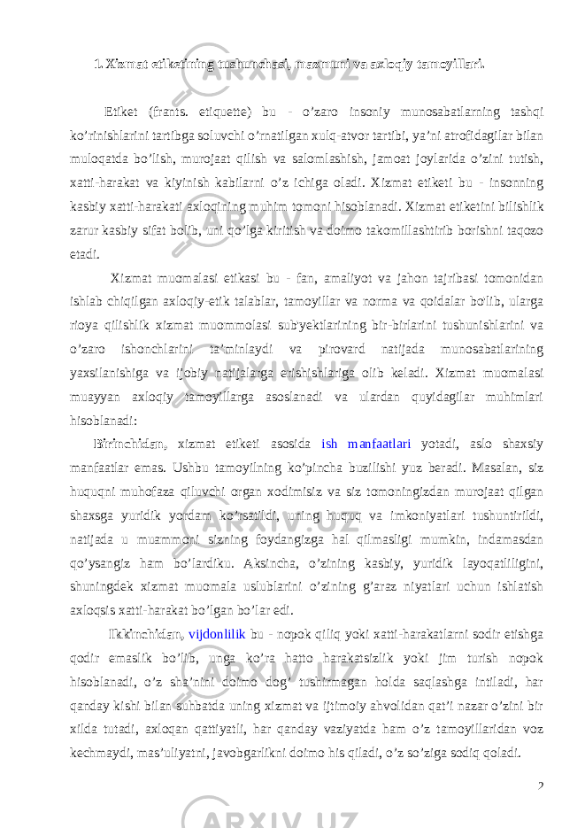 1. Xizmat etiketining tushunchasi, mazmuni va axloqiy tamoyillari. Etiket ( frants . etiquette) bu - o ’ zaro insoniy munosabatlarning tashqi ko ’ rinishlarini tartibga soluvchi o ’ rnatilgan xulq - atvor tartibi , ya ’ ni atrofidagilar bilan muloqatda bo ’ lish , murojaat qilish va salomlashish , jamoat joylarida o ’ zini tutish , xatti - harakat va kiyinish kabilarni o ’ z ichiga oladi . Xizmat etiketi bu - insonning kasbiy xatti-harakati axloqining muhim tomoni hisoblanadi. Xizmat etiketini bilishlik zarur kasbiy sifat bolib , uni qo ’ lga kiritish va doimo takomillashtirib borishni taqozo etadi . Xizmat muomalasi etikasi bu - fan, amaliyot va jahon tajribasi tomonidan ishlab chiqilgan axloqiy-etik talablar, tamoyillar va norma va qoidalar bo&#39;lib, ularga rioya qilishlik xizmat muommolasi sub&#39;yektlarining bir-birlarini tushunishlarini va o’zaro ishonchlarini ta’minlaydi va pirovard natijada munosabatlarining yaxsilanishiga va ijobiy natijalarga erishishlariga olib keladi. Xizmat muomalasi muayyan axloqiy tamoyillarga asoslanadi va ulardan quyidagilar muhimlari hisoblanadi: Birinchidan, xizmat etiketi asosida ish manfaatlari yotadi, aslo shaxsiy manfaatlar emas. Ushbu tamoyilning ko ’ pincha buzilishi yuz beradi . Masalan , siz huquqni muhofaza qiluvchi organ xodimisiz va siz tomoningizdan murojaat qilgan shaxsga yuridik yordam ko ’ rsatildi , uning huquq va imkoniyatlari tushuntirildi , natijada u muammoni sizning foydangizga hal qilmasligi mumkin , indamasdan qo ’ ysangiz ham bo ’ lardiku . Aksincha , o ’ zining kasbiy , yuridik layoqatliligini , shuningdek xizmat muomala uslublarini o ’ zining g ’ araz niyatlari uchun ishlatish axloqsis xatti - harakat bo ’ lgan bo ’ lar edi . Ikkinchidan, vijdonlilik bu - nopok qiliq yoki xatti-harakatlarni sodir etishga qodir emaslik bo’lib, unga ko’ra hatto harakatsizlik yoki jim turish nopok hisoblanadi, o’z sha’nini doimo dog’ tushirmagan holda saqlashga intiladi, har qanday kishi bilan suhbatda uning xizmat va ijtimoiy ahvolidan qat’i nazar o’zini bir xilda tutadi, axloqan qattiyatli, har qanday vaziyatda ham o’z tamoyillaridan voz kechmaydi, mas’uliyatni, javobgarlikni doimo his qiladi, o’z so’ziga sodiq qoladi. 2 