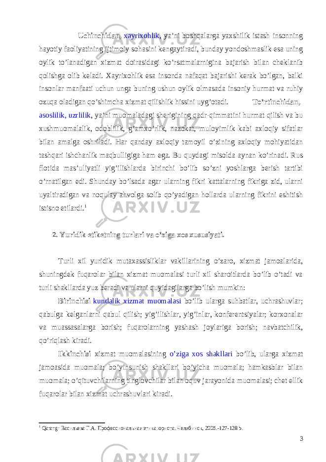 Uchinchidan, xayrixohlik , ya’ni boshqalarga yaxshilik istash insonning hayotiy faoliyatining ijtimoiy sohasini kengaytiradi, bunday yondoshmaslik esa uning oylik to’lanadigan xizmat doirasidagi ko’rsatmalarnigina bajarish bilan cheklanib qolishga olib keladi. Xayrixohlik esa insonda nafaqat bajarishi kerak bo’lgan, balki insonlar manfaati uchun unga buning ushun oylik olmasada insoniy hurmat va ruhiy ozuqa oladigan qo’shimcha xizmat qilishlik hissini uyg’otadi. To’rtinchidan, asoslilik, uzrlilik , ya’ni muomaladagi sherigining qadr-qimmatini hurmat qilish va bu xushmuomalalik, odoblilik, g’amxo’rlik, nazokat, muloyimlik kabi axloqiy sifatlar bilan amalga oshriladi. Har qanday axloqiy tamoyil o’zining axloqiy mohiyatidan tashqari ishchanlik maqbulligiga ham ega. Bu quydagi misolda aynan ko’rinadi. Rus flotida mas’uliyatli yig’ilishlarda birinchi bo’lib so’zni yoshlarga berish tartibi o’rnatilgan edi. Shunday bo’lsada agar ularning fikri kattalarning fikriga zid, ularni uyaltiradigan va noqulay ahvolga solib qo’yadigan hollarda ularning fikrini eshitish istisno etilardi. 1 2. Yuridik etiketning turlari va o’ziga xos xususiyati. Turli xil yuridik mutaxassisliklar vakillarining o’zaro, xizmat jamoalarida, shuningdek fuqarolar bilan xizmat muomalasi turli xil sharoitlarda bo’lib o’tadi va turli shakllarda yuz beradi va ularni quyidagilarga bo’lish mumkin: Birinchisi kundalik xizmat muomalasi bo’lib ularga suhbatlar, uchrashuvlar; qabulga kelganlarni qabul qilish; yig’ilishlar, yig’inlar, konferentsiyalar; korxonalar va muassasalarga borish; fuqarolarning yashash joylariga borish; navbatchilik, qo’riqlash kiradi. Ikkinchisi xizmat muomalasining o’ziga xos shakllari bo’lib, ularga xizmat jamoasida muomala; bo’yinsunish shakllari bo’yicha muomala; hamkasblar bilan muomala; o’qituvchilarning tinglovchilar bilan oquv jarayonida muomalasi; chet ellik fuqarolar bilan xizmat uchrashuvlari kiradi. 1 Qarang : Васильева Г.А. Профессиональная этика юриста. Челябинск, 2005.-127-128 b . 3 