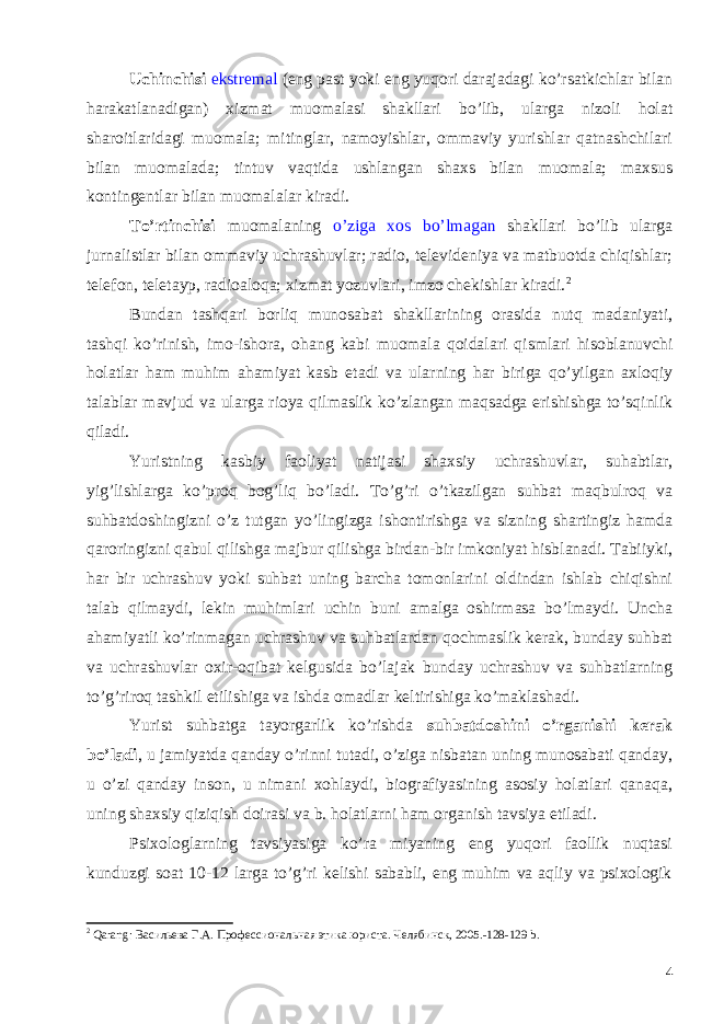 Uchinchisi ekstremal (eng past yoki eng yuqori darajadagi ko’rsatkichlar bilan harakatlanadigan) xizmat muomalasi shakllari bo’lib, ularga nizoli holat sharoitlaridagi muomala; mitinglar, namoyishlar, ommaviy yurishlar qatnashchilari bilan muomalada; tintuv vaqtida ushlangan shaxs bilan muomala; maxsus kontingentlar bilan muomalalar kiradi. To’rtinchisi muomalaning o’ziga xos bo’lmagan shakllari bo’lib ularga jurnalistlar bilan ommaviy uchrashuvlar; radio, televideniya va matbuotda chiqishlar; telefon, teletayp, radioaloqa; xizmat yozuvlari, imzo chekishlar kiradi. 2 Bundan tashqari borliq munosabat shakllarining orasida nutq madaniyati, tashqi ko’rinish, imo-ishora, ohang kabi muomala qoidalari qismlari hisoblanuvchi holatlar ham muhim ahamiyat kasb etadi va ularning har biriga qo’yilgan axloqiy talablar mavjud va ularga rioya qilmaslik ko’zlangan maqsadga erishishga to’sqinlik qiladi. Yuristning kasbiy faoliyat natijasi shaxsiy uchrashuvlar, suhabtlar, yig’lishlarga ko’proq bog’liq bo’ladi. To’g’ri o’tkazilgan suhbat maqbulroq va suhbatdoshingizni o’z tutgan yo’lingizga ishontirishga va sizning shartingiz hamda qaroringizni qabul qilishga majbur qilishga birdan-bir imkoniyat hisblanadi. Tabiiyki, har bir uchrashuv yoki suhbat uning barcha tomonlarini oldindan ishlab chiqishni talab qilmaydi, lekin muhimlari uchin buni amalga oshirmasa bo’lmaydi. Uncha ahamiyatli ko’rinmagan uchrashuv va suhbatlardan qochmaslik kerak, bunday suhbat va uchrashuvlar oxir-oqibat kelgusida bo’lajak bunday uchrashuv va suhbatlarning to’g’riroq tashkil etilishiga va ishda omadlar keltirishiga ko’maklashadi. Yurist suhbatga tayorgarlik ko’rishda suhbatdoshini o’rganishi kerak bo’ladi , u jamiyatda qanday o’rinni tutadi, o’ziga nisbatan uning munosabati qanday, u o’zi qanday inson, u nimani xohlaydi, biografiyasining asosiy holatlari qanaqa, uning shaxsiy qiziqish doirasi va b. holatlarni ham organish tavsiya etiladi. Psixologlarning tavsiyasiga ko’ra miyaning eng yuqori faollik nuqtasi kunduzgi soat 10-12 larga to’g’ri kelishi sababli, eng muhim va aqliy va psixologik 2 Qarang : Васильева Г.А. Профессиональная этика юриста. Челябинск, 2005.-128-129 b . 4 