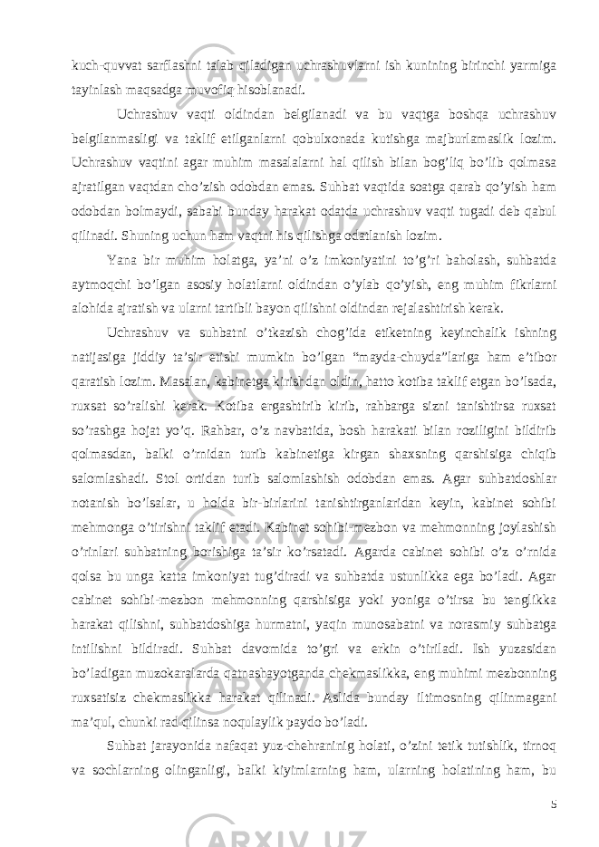 kuch-quvvat sarflashni talab qiladigan uchrashuvlarni ish kunining birinchi yarmiga tayinlash maqsadga muvofiq hisoblanadi. Uchrashuv vaqti oldindan belgilanadi va bu vaqtga boshqa uchrashuv belgilanmasligi va taklif etilganlarni qobulxonada kutishga majburlamaslik lozim. Uchrashuv vaqtini agar muhim masalalarni hal qilish bilan bog’liq bo’lib qolmasa ajratilgan vaqtdan cho’zish odobdan emas. Suhbat vaqtida soatga qarab qo’yish ham odobdan bolmaydi, sababi bunday harakat odatda uchrashuv vaqti tugadi deb qabul qilinadi. Shuning uchun ham vaqtni his qilishga odatlanish lozim. Yana bir muhim holatga , ya ’ ni o ’ z imkoniyatini to ’ g ’ ri baholash , suhbatda aytmoqchi bo ’ lgan asosiy holatlarni oldindan o ’ ylab qo ’ yish , eng muhim fikrlarni alohida ajratish va ularni tartibli bayon qilishni oldindan rejalashtirish kerak . Uchrashuv va suhbatni o’tkazish chog’ida etiketning keyinchalik ishning natijasiga jiddiy ta’sir etishi mumkin bo’lgan “mayda-chuyda”lariga ham e’tibor qaratish lozim. Masalan, kabinetga kirishdan oldin, hatto kotiba taklif etgan bo’lsada, ruxsat so’ralishi kerak. Kotiba ergashtirib kirib, rahbarga sizni tanishtirsa ruxsat so’rashga hojat yo’q. Rahbar, o’z navbatida, bosh harakati bilan roziligini bildirib qolmasdan, balki o’rnidan turib kabinetiga kirgan shaxsning qarshisiga chiqib salomlashadi. Stol ortidan turib salomlashish odobdan emas. Agar suhbatdoshlar notanish bo’lsalar, u holda bir-birlarini tanishtirganlaridan keyin, kabinet sohibi mehmonga o’tirishni taklif etadi. Kabinet sohibi-mezbon va mehmonning joylashish o’rinlari suhbatning borishiga ta’sir ko’rsatadi. Agarda cabinet sohibi o’z o’rnida qolsa bu unga katta imkoniyat tug’diradi va suhbatda ustunlikka ega bo’ladi. Agar cabinet sohibi-mezbon mehmonning qarshisiga yoki yoniga o’tirsa bu tenglikka harakat qilishni, suhbatdoshiga hurmatni, yaqin munosabatni va norasmiy suhbatga intilishni bildiradi. Suhbat davomida to’gri va erkin o’tiriladi. Ish yuzasidan bo’ladigan muzokaralarda qatnashayotganda chekmaslikka, eng muhimi mezbonning ruxsatisiz chekmaslikka harakat qilinadi. Aslida bunday iltimosning qilinmagani ma’qul, chunki rad qilinsa noqulaylik paydo bo’ladi. Suhbat jarayonida nafaqat yuz-chehraninig holati, o’zini tetik tutishlik, tirnoq va sochlarning olinganligi, balki kiyimlarning ham, ularning holatining ham, bu 5 