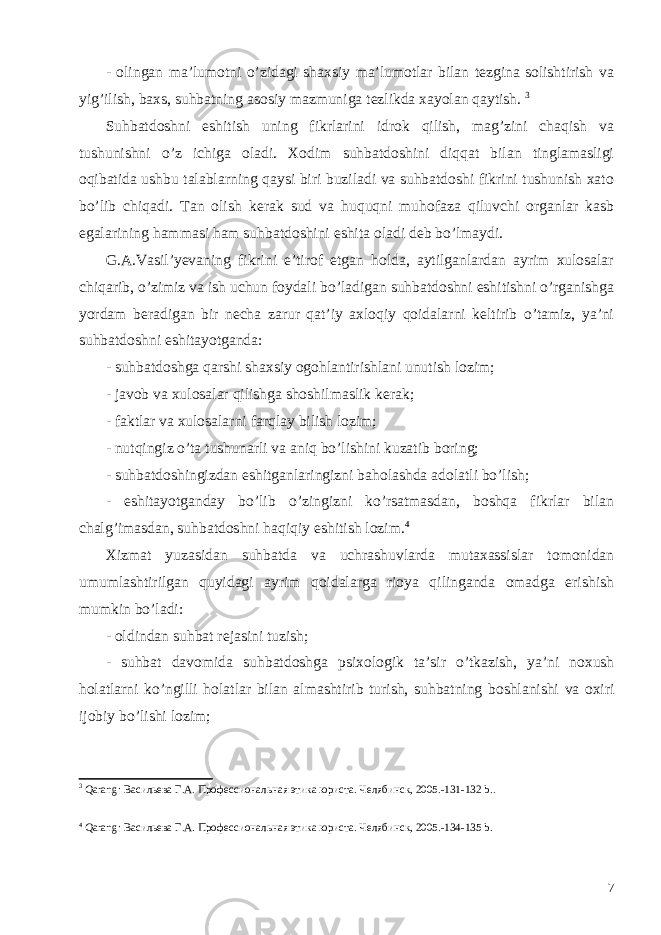 - olingan ma’lumotni o’zidagi shaxsiy ma’lumotlar bilan tezgina solishtirish va yig’ilish, baxs, suhbatning asosiy mazmuniga tezlikda xayolan qaytish. 3 Suhbatdoshni eshitish uning fikrlarini idrok qilish, mag’zini chaqish va tushunishni o’z ichiga oladi. Xodim suhbatdoshini diqqat bilan tinglamasligi oqibatida ushbu talablarning qaysi biri buziladi va suhbatdoshi fikrini tushunish xato bo’lib chiqadi. Tan olish kerak sud va huquqni muhofaza qiluvchi organlar kasb egalarining hammasi ham suhbatdoshini eshita oladi deb bo’lmaydi. G.A.Vasil’yevaning fikrini e’tirof etgan holda, aytilganlardan ayrim xulosalar chiqarib, o’zimiz va ish uchun foydali bo’ladigan suhbatdoshni eshitishni o’rganishga yordam beradigan bir necha zarur qat’iy axloqiy qoidalarni keltirib o’tamiz, ya’ni suhbatdoshni eshitayotganda: - suhbatdoshga qarshi shaxsiy ogohlantirishlani unutish lozim; - javob va xulosalar qilishga shoshilmaslik kerak; - faktlar va xulosalarni farqlay bilish lozim; - nutqingiz o’ta tushunarli va aniq bo’lishini kuzatib boring; - suhbatdoshingizdan eshitganlaringizni baholashda adolatli bo’lish; - eshitayotganday bo’lib o’zingizni ko’rsatmasdan, boshqa fikrlar bilan chalg’imasdan, suhbatdoshni haqiqiy eshitish lozim. 4 Xizmat yuzasidan suhbatda va uchrashuvlarda mutaxassislar tomonidan umumlashtirilgan quyidagi ayrim qoidalarga rioya qilinganda omadga erishish mumkin bo’ladi: - oldindan suhbat rejasini tuzish ; - suhbat davomida suhbatdoshga psixologik ta ’ sir o ’ tkazish , ya ’ ni noxush holatlarni ko ’ ngilli holatlar bilan almashtirib turish , suhbatning boshlanishi va oxiri ijobiy bo ’ lishi lozim ; 3 Qarang : Васильева Г.А. Профессиональная этика юриста. Челябинск, 2005.-131-132 b . . 4 Qarang : Васильева Г.А. Профессиональная этика юриста. Челябинск, 2005.-134-135 b . 7 