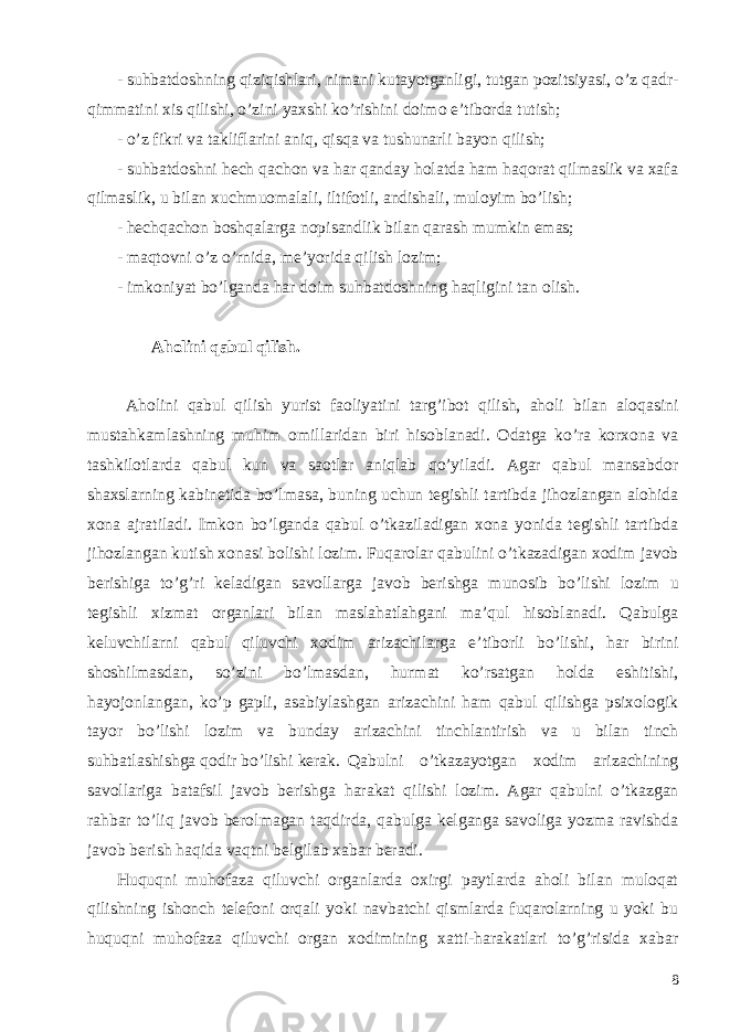 - suhbatdoshning qiziqishlari , nimani kutayotganligi , tutgan pozitsiyasi , o ’ z qadr - qimmatini xis qilishi , o ’ zini yaxshi ko ’ rishini doimo e ’ tiborda tutish ; - o’z fikri va takliflarini aniq, qisqa va tushunarli bayon qilish; - suhbatdoshni hech qachon va har qanday holatda ham haqorat qilmaslik va xafa qilmaslik, u bilan xuchmuomalali, iltifotli, andishali, muloyim bo’lish; - hechqachon boshqalarga nopisandlik bilan qarash mumkin emas; - maqtovni o’z o’rnida, me’yorida qilish lozim; - imkoniyat bo’lganda har doim suhbatdoshning haqligini tan olish. Aholini qabul qilish . Aholini qabul qilish yurist faoliyatini targ ’ ibot qilish , aholi bilan aloqasini mustahkamlashning muhim omillaridan biri hisoblanadi . Odatga ko ’ ra korxona va tashkilotlarda qabul kun va saotlar aniqlab qo ’ yiladi . Agar qabul mansabdor shaxslarning kabinetida bo’lmasa, buning uchun tegishli tartibda jihozlangan alohida xona ajratiladi. Imkon bo’lganda qabul o’tkaziladigan xona yonida tegishli tartibda jihozlangan kutish xonasi bolishi lozim. Fuqarolar qabulini o ’ tkazadigan xodim javob berishiga to ’ g ’ ri keladigan savollarga javob berishga munosib bo ’ lishi lozim u tegishli xizmat organlari bilan maslahatlahgani ma ’ qul hisoblanadi . Qabulga keluvchilarni qabul qiluvchi xodim arizachilarga e ’ tiborli bo ’ lishi , har birini shoshilmasdan , so ’ zini bo ’ lmasdan , hurmat ko ’ rsatgan holda eshitishi , hayojonlangan , ko ’ p gapli , asabiylashgan arizachini ham qabul qilishga psixologik tayor bo ’ lishi lozim va bunday arizachini tinchlantirish va u bilan tinch suhbatlashishga qodir bo ’ lishi kerak . Qabulni o ’ tkazayotgan xodim arizachining savollariga batafsil javob berishga harakat qilishi lozim . Agar qabulni o’tkazgan rahbar to’liq javob berolmagan taqdirda, qabulga kelganga savoliga yozma ravishda javob berish haqida vaqtni belgilab xabar beradi. Huquqni muhofaza qiluvchi organlarda oxirgi paytlarda aholi bilan muloqat qilishning ishonch telefoni orqali yoki navbatchi qismlarda fuqarolarning u yoki bu huquqni muhofaza qiluvchi organ xodimining xatti-harakatlari to’g’risida xabar 8 