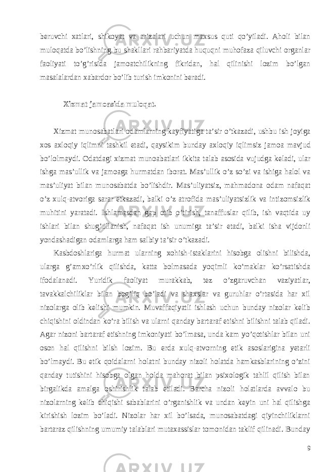 beruvchi xatlari, shikoyat va arizalari uchun maxsus quti qo’yiladi. Aholi bilan muloqatda bo’lishning bu shakllari rahbariyatda huquqni muhofaza qiluvchi organlar faoliyati to’g’risida jamoatchilikning fikridan, hal qilinishi lozim bo’lgan masalalardan xabardor bo’lib turish imkonini beradi. Xizmat jamoasida muloqat . Xizmat munosabatlari odamlarning kayfiyatiga ta ’ sir o ’ tkazadi , ushbu ish joyiga xos axloqiy iqlimni tashkil etadi , qaysikim bunday axloqiy iqlimsiz jamoa mavjud bo ’ lolmaydi . Odatdagi xizmat munoabatlari ikkita talab asosida vujudga keladi , ular ishga mas ’ ullik va jamoaga hurmatdan iborat . Mas ’ ullik o ’ z so ’ zi va ishiga halol va mas ’ uliyat bilan munosabatda bo ’ lishdir . Mas ’ uliyatsiz , mahmadona odam nafaqat o ’ z xulq - atvoriga sarar etkazadi , balki o ’ z atrofida mas ’ uliyatsizlik va intizomsizlik muhitini yaratadi . Ishlamasdan gap otib o ’ tirish , tanaffuslar qilib , ish vaqtida uy ishlari bilan shug ’ ullanish , nafaqat ish unumiga ta ’ sir etadi , balki isha vijdonli yondashadigan odamlarga ham salbiy ta ’ sir o ’ tkazadi . Kasbdoshlariga hurmat ularning xohish-istaklarini hisobga olishni bilishda, ularga g’amxo’rlik qilishda, katta bolmasada yoqimli ko’maklar ko’rsatishda ifodalanadi. Yuridik faoliyat murakkab, tez o’zgaruvchan vaziyatlar, tavakkalchiliklar bilan bog’liq bo’ladi va shaxslar va guruhlar o’rtasida har xil nizolarga olib kelishi mumkin. Muvaffaqiyatli ishlash uchun bunday nizolar kelib chiqishini oldindan ko’ra bilish va ularni qanday bartaraf etishni bilishni talab qiladi. Agar nizoni bartaraf etishning imkoniyati bo’lmasa, unda kam yo’qotishlar bilan uni oson hal qilishni bilsh lozim. Bu erda xulq-atvorning etik asoslarigina yetarli bo’lmaydi. Bu etik qoidalarni holatni bunday nizoli holatda hamkasblarining o’zini qanday tutishini hisobga olgan holda mahorat bilan psixologik tahlil qilish bilan birgalikda amalga oshirishlik talab etiladi. Barcha nizoli holatlarda avvalo bu nizolarning kelib chiqishi sabablarini o’rganishlik va undan keyin uni hal qilishga kirishish lozim bo’ladi. Nizolar har xil bo’lsada, munosabatdagi qiyinchiliklarni bartaraz qilishning umumiy talablari mutaxassislar tomonidan taklif qilinadi. Bunday 9 