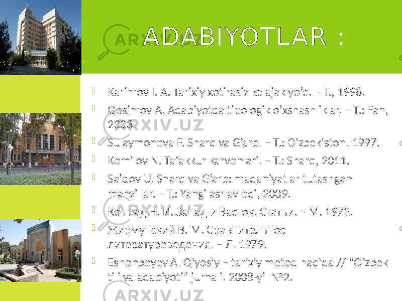 ADABIYOTL AR :  Karimov I. A. Tarixiy xotirasiz kelajak yo’q. – T., 1998.  Qosimov A. Adabiyotda tipologik o’xshashliklar. – T.: Fan, 2003.  Sulaymonova F. Sharq va G’arb. – T.: O’zbekiston. 1997.  Komilov N. Tafakkur karvonlari. – T.: Sharq, 2011.  Saidov U. Sharq va G’arb: madaniyatlar tutashgan manzillar. – T.: Yangi asr avlodi, 2009.  Конрад Н. И. Запад и Васток. Статьи. – М. 1972.  Жирмунский В. М. Сравнительное литературоведения. – Л. 1979.  Eshonboyev A. Qiyosiy – tarixiy metod haqida // “O’zbek tili va adabiyoti” jurnali. 2008-yil №2.5 