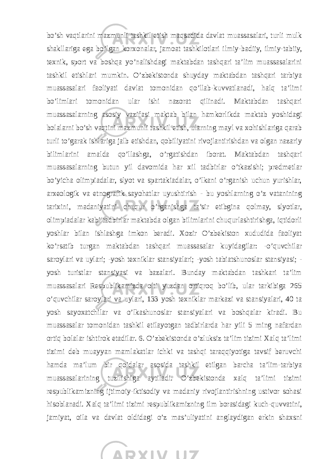 bo’sh vaqtlarini mazmunli tashkil etish maqsadida davlat muassasalari, turli mulk shakllariga ega bo’lgan korxonalar, jamoat tashkilotlari ilmiy-badiiy, ilmiy-tabiiy, texnik, sport va boshqa yo’nalishdagi maktabdan tashqari ta’lim muassasalarini tashkil etishlari mumkin. O’zbekistonda shuyday maktabdan tashqari tarbiya muassasalari faoliyati davlat tomonidan qo’llab-kuvvatlanadi, halq ta’limi bo’limlari tomonidan ular ishi nazorat qilinadi. Maktabdan tashqari muassasalarning asosiy vazifasi maktab bilan hamkorlikda maktab yoshidagi bolalarni bo’sh vaqtini mazmunli tashkil etish, ularning mayl va xohishlariga qarab turli to’garak ishlariga jalb etishdan, qobiliyatini rivojlantirishdan va olgan nazariy bilimlarini amalda qo’llashga, o’rgatishdan iborat. Maktabdan tashqari muassasalarning butun yil davomida har xil tadbirlar o’tkazishi; predmetlar bo’yicha olimpiadalar, slyot va spartakiadalar, o’lkani o’rganish uchun yurishlar, arxeologik va etnografik sayohatlar uyushtirish - bu yoshlarning o’z vatanining tarixini, madaniyatini chuqur o’rganishga ta’sir etibgina qolmay, slyotlar, olimpiadalar kabi tadbirlar maktabda olgan bilimlarini chuqurlashtirishga, iqtidorli yoshlar bilan ishlashga imkon beradi. Xozir O’zbekiston xududida faoliyat ko’rsatib turgan maktabdan tashqari muassasalar kuyidagilar: -o’quvchilar saroylari va uylari; -yosh texniklar stansiyalari; -yosh tabiatshunoslar stansiyasi; - yosh turistlar stansiyasi va bazalari. Bunday maktabdan tashkari ta’lim muassasalari Respublikamizda olti yuzdan ortiqroq bo’lib, ular tarkibiga 265 o’quvchilar saroylari va uylari, 133 yosh texniklar markazi va stansiyalari, 40 ta yosh sayoxatchilar va o’lkashunoslar stansiyalari va boshqalar kiradi. Bu muassasalar tomonidan tashkil etilayotgan tadbirlarda har yili 5 ming nafardan ortiq bolalar ishtirok etadilar. 6. O’zbekistonda o’zluksiz ta’lim tizimi Xalq ta’limi tizimi deb muayyan mamlakatlar ichki va tashqi taraqqiyotiga tavsif beruvchi hamda ma’lum bir qoidalar asosida tashkil etilgan barcha ta’lim-tarbiya muassasalarining tuzilishiga aytiladi. O’zbekistonda xalq ta’limi tizimi respublikamizning ijtimoiy-iktisodiy va madaniy rivojlantirishning ustivor sohasi hisoblanadi. Xalq ta’limi tizimi respublikamizning ilm borasidagi kuch-quvvatini, jamiyat, oila va davlat oldidagi o’z mas’uliyatini anglaydigan erkin shaxsni 