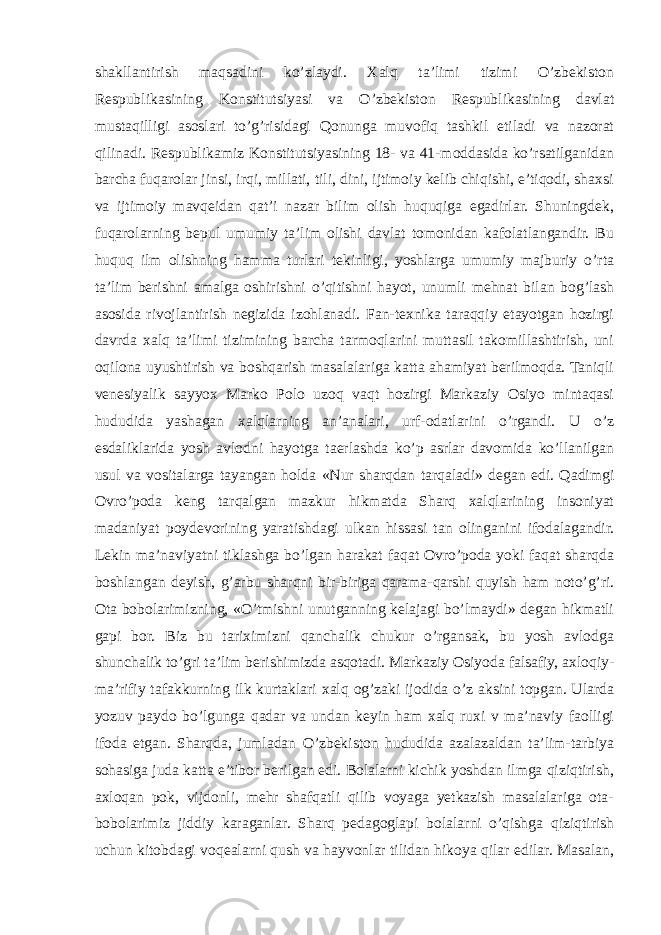 shakllantirish maqsadini ko’zlaydi. Xalq ta’limi tizimi O’zbekiston Respublikasining Konstitutsiyasi va O’zbekiston Respublikasining davlat mustaqilligi asoslari to’g’risidagi Qonunga muvofiq tashkil etiladi va nazorat qilinadi. Respublikamiz Konstitutsiyasining 18- va 41-moddasida ko’rsatilganidan barcha fuqarolar jinsi, irqi, millati, tili, dini, ijtimoiy kelib chiqishi, e’tiqodi, shaxsi va ijtimoiy mavqeidan qat’i nazar bilim olish huquqiga egadirlar. Shuningdek, fuqarolarning bepul umumiy ta’lim olishi davlat tomonidan kafolatlangandir. Bu huquq ilm olishning hamma turlari tekinligi, yoshlarga umumiy majburiy o’rta ta’lim berishni amalga oshirishni o’qitishni hayot, unumli mehnat bilan bog’lash asosida rivojlantirish negizida izohlanadi. Fan-texnika taraqqiy etayotgan hozirgi davrda xalq ta’limi tizimining barcha tarmoqlarini muttasil takomillashtirish, uni oqilona uyushtirish va boshqarish masalalariga katta ahamiyat berilmoqda. Taniqli venesiyalik sayyox Marko Polo uzoq vaqt hozirgi Markaziy Osiyo mintaqasi hududida yashagan xalqlarning an’analari, urf-odatlarini o’rgandi. U o’z esdaliklarida yosh avlodni hayotga taerlashda ko’p asrlar davomida ko’llanilgan usul va vositalarga tayangan holda «Nur sharqdan tarqaladi» degan edi. Qadimgi Ovro’poda keng tarqalgan mazkur hikmatda Sharq xalqlarining insoniyat madaniyat poydevorining yaratishdagi ulkan hissasi tan olinganini ifodalagandir. Lekin ma’naviyatni tiklashga bo’lgan harakat faqat Ovro’poda yoki faqat sharqda boshlangan deyish, g’arbu sharqni bir-biriga qarama-qarshi quyish ham noto’g’ri. Ota bobolarimizning, «O’tmishni unutganning kelajagi bo’lmaydi» degan hikmatli gapi bor. Biz bu tariximizni qanchalik chukur o’rgansak, bu yosh avlodga shunchalik to’gri ta’lim berishimizda asqotadi. Markaziy Osiyoda falsafiy, axloqiy- ma’rifiy tafakkurning ilk kurtaklari xalq og’zaki ijodida o’z aksini topgan. Ularda yozuv paydo bo’lgunga qadar va undan keyin ham xalq ruxi v ma’naviy faolligi ifoda etgan. Sharqda, jumladan O’zbekiston hududida azalazaldan ta’lim-tarbiya sohasiga juda katta e’tibor berilgan edi. Bolalarni kichik yoshdan ilmga qiziqtirish, axloqan pok, vijdonli, mehr shafqatli qilib voyaga yetkazish masalalariga ota- bobolarimiz jiddiy karaganlar. Sharq pedagoglapi bolalarni o’qishga qiziqtirish uchun kitobdagi voqealarni qush va hayvonlar tilidan hikoya qilar edilar. Masalan, 