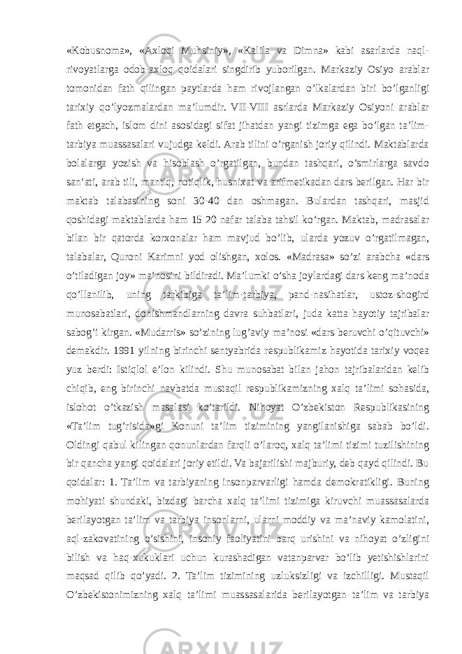 «Kobusnoma», «Axloqi Muhsiniy», «Kalila va Dimna» kabi asarlarda naql- rivoyatlarga odob-axloq qoidalari singdirib yuborilgan. Markaziy Osiyo arablar tomonidan fath qilingan paytlarda ham rivojlangan o’lkalardan biri bo’lganligi tarixiy qo’lyozmalardan ma’lumdir. VII-VIII asrlarda Markaziy Osiyoni arablar fath etgach, islom dini asosidagi sifat jihatdan yangi tizimga ega bo’lgan ta’lim- tarbiya muassasalari vujudga keldi. Arab tilini o’rganish joriy qilindi. Maktablarda bolalarga yozish va hisoblash o’rgatilgan, bundan tashqari, o’smirlarga savdo san’ati, arab tili, mantiq, notiqlik, husnixat va arifmetikadan dars berilgan. Har bir maktab talabasining soni 30-40 dan oshmagan. Bulardan tashqari, masjid qoshidagi maktablarda ham 15 20 nafar talaba tahsil ko’rgan. Maktab, madrasalar bilan bir qatorda korxonalar ham mavjud bo’lib, ularda yozuv o’rgatilmagan, talabalar, Quroni Karimni yod olishgan, xolos. «Madrasa» so’zi arabcha «dars o’tiladigan joy» ma’nosini bildiradi. Ma’lumki o’sha joylardagi dars keng ma’noda qo’llanilib, uning tarkibiga ta’lim-tarbiya, pand-nasihatlar, ustoz-shogird munosabatlari, donishmandlarning davra suhbatlari, juda katta hayotiy tajribalar sabog’i kirgan. «Mudarris» so’zining lug’aviy ma’nosi «dars beruvchi o’qituvchi» demakdir. 1991 yilning birinchi sentyabrida respublikamiz hayotida tarixiy voqea yuz berdi: Istiqlol e’lon kilindi. Shu munosabat bilan jahon tajribalaridan kelib chiqib, eng birinchi navbatda mustaqil respublikamizning xalq ta’limi sohasida, islohot o’tkazish masalasi ko’tarildi. Nihoyat O’zbekiston Respublikasining «Ta’lim tug’risida»gi Konuni ta’lim tizimining yangilanishiga sabab bo’ldi. Oldingi qabul kilingan qonunlardan farqli o’laroq, xalq ta’limi tizimi tuzilishining bir qancha yangi qoidalari joriy etildi. Va bajarilishi majburiy, deb qayd qilindi. Bu qoidalar: 1. Ta’lim va tarbiyaning insonparvarligi hamda demokratikligi. Buning mohiyati shundaki, bizdagi barcha xalq ta’limi tizimiga kiruvchi muassasalarda berilayotgan ta’lim va tarbiya insonlarni, ularni moddiy va ma’naviy kamolatini, aql-zakovatining o’sishini, insoniy faoliyatini barq urishini va nihoyat o’zligini bilish va haq-xukuklari uchun kurashadigan vatanparvar bo’lib yetishishlarini maqsad qilib qo’yadi. 2. Ta’lim tizimining uzluksizligi va izchilligi. Mustaqil O’zbekistonimizning xalq ta’limi muassasalarida berilayotgan ta’lim va tarbiya 