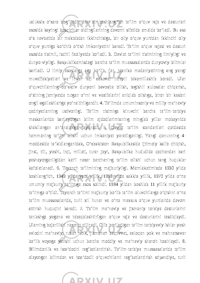 uzluksiz o’zaro bog’liqdir. Har bir boshlang’ich ta’lim o’quv reja va dasturlari asosida keyingi bosqichlar oldingilarining davomi sifatida amalda bo’ladi. Bu esa o’z navbatida bir maktabdan ikkinchisiga, bir oliy o’quv yurtidan ikkinchi oliy o’quv yurtiga ko’chib o’tish imkoniyatini beradi. Ta’lim o’quv rejasi va dasturi asosida tizimli, izchil faoliyatda bo’ladi. 3. Davlat ta’limi tizimining ilmiyligi va dunyo-viyligi. Respublikamizdagi barcha ta’lim muassasalarida dunyoviy bilimlar beriladi. U ilmiy asoslarga ega bo’lib, fan, texnika madaniyatining eng yangi muvaffakiyatlari va inson aql zakovat tufayli takomillashib boradi. Ular o’quvchilarning ob’ektiv dunyoni bevosita bilish, tegishli xulosalar chiqarish, o’zining jamiyatda tutgan o’rni va vazifalarini aniqlab olishga, biror bir kasbni ongli egallashlariga yo’naltirilgandir. 4. Ta’limda umuminsoniy va milliy-ma’naviy qadriyatlarning ustivorligi. Ta’lim tizimiga kiruvchi barcha ta’lim-tarbiya maskanlarida berilayotgan bilim ajdodlarimizning minglab yillar mobaynida shakllangan an’analariga tayanadi. 5. Davlat ta’lim standartlari qoidasida hammaning ta’lim olishi uchun imkoniyat yaratilganligi. Yangi qonunning 4- moddasida ta’kidlanganidek, O’zbekiston Respublikasida ijtimoiy kelib chiqish, jinsi, tili, yoshi, irqi, millati, turar joyi, Respublika hududida qachondan beri yashayotganligidan kat’i nazar barchaning ta’lim olishi uchun teng huquklar kafolatlanadi. 6. Tayanch ta’limining majburiyligi. Mamlakatimizda 1930 yilda boshlang’ich, 1949 yilda yetti yillik, 1958 yilda sakkiz yillik, 1970 yilda o’rta umumiy majburiy ta’limga asos solindi. 1984 yildan boshlab 11 yillik majburiy ta’limga o’tildi. Tayanch ta’limi majburiy bo’lib ta’lim oluvchilarga o’qishni o’rta ta’lim muassasalarida, turli xil hunar va o’rta maxsus o’quv yurtlarida davom ettirish huquqini beradi. 7. Ta’lim ma’naviy va jismoniy tarbiya dasturlarini tanlashga yagona va tabaqalashtirilgan o’quv reja va dasturlarini tasdiqlaydi. Ularning bajarilishi nazorat qilinadi. Olib boriladigan ta’lim-tarbiyaviy ishlar yosh avlodni ma’naviy; ruxan tetik, jismonan baquvvat, axloqan pok va mehnatsevar bo’lib voyaga yetishi uchun barcha moddiy va ma’naviy sharoit hozirlaydi. 8. Bilimdonlik va iste’dodni rag’batlantirish. Ta’lim-tarbiya muassasalarida ta’lim olayotgan bilimdon va iste’dodli o’quvchilarni rag’batlantirish stipendiya, turli 