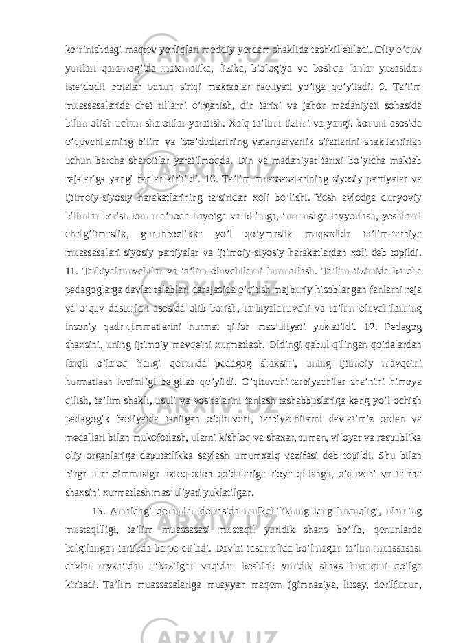 ko’rinishdagi maqtov yorliqlari moddiy yordam shaklida tashkil etiladi. Oliy o’quv yurtlari qaramog’ida matematika, fizika, biologiya va boshqa fanlar yuzasidan iste’dodli bolalar uchun sirtqi maktablar faoliyati yo’lga qo’yiladi. 9. Ta’lim muassasalarida chet tillarni o’rganish, din tarixi va jahon madaniyati sohasida bilim olish uchun sharoitlar yaratish. Xalq ta’limi tizimi va yangi. konuni asosida o’quvchilarning bilim va iste’dodlarining vatanparvarlik sifatlarini shakllantirish uchun barcha sharoitlar yaratilmoqda. Din va madaniyat tarixi bo’yicha maktab rejalariga yangi fanlar kiritildi. 10. Ta’lim muassasalarining siyosiy partiyalar va ijtimoiy-siyosiy harakatlarining ta’siridan xoli bo’lishi. Yosh avlodga dunyoviy bilimlar berish tom ma’noda hayotga va bilimga, turmushga tayyorlash, yoshlarni chalg’itmaslik, guruhbozlikka yo’l qo’ymaslik maqsadida ta’lim-tarbiya muassasalari siyosiy partiyalar va ijtimoiy-siyosiy harakatlardan xoli deb topildi. 11. Tarbiyalanuvchilar va ta’lim oluvchilarni hurmatlash. Ta’lim tizimida barcha pedagoglarga davlat talablari darajasida o’qitish majburiy hisoblangan fanlarni reja va o’quv dasturlari asosida olib borish, tarbiyalanuvchi va ta’lim oluvchilarning insoniy qadr-qimmatlarini hurmat qilish mas’uliyati yuklatildi. 12. Pedagog shaxsini, uning ijtimoiy mavqeini xurmatlash. Oldingi qabul qilingan qoidalardan farqli o’laroq Yangi qonunda pedagog shaxsini, uning ijtimoiy mavqeini hurmatlash lozimligi belgilab qo’yildi. O’qituvchi-tarbiyachilar sha’nini himoya qilish, ta’lim shakli, usuli va vositalarini tanlash tashabbuslariga keng yo’l ochish pedagogik faoliyatda tanilgan o’qituvchi, tarbiyachilarni davlatimiz orden va medallari bilan mukofotlash, ularni kishloq va shaxar, tuman, viloyat va respublika oliy organlariga daputatlikka saylash umumxalq vazifasi deb topildi. Shu bilan birga ular zimmasiga axloq-odob qoidalariga rioya qilishga, o’quvchi va talaba shaxsini xurmatlash mas’uliyati yuklatilgan. 13. Amaldagi qonunlar doirasida mulkchilikning teng huquqligi, ularning mustaqilligi, ta’lim muassasasi mustaqil yuridik shaxs bo’lib, qonunlarda belgilangan tartibda barpo etiladi. Davlat tasarrufida bo’lmagan ta’lim muassasasi davlat ruyxatidan utkazilgan vaqtdan boshlab yuridik shaxs huquqini qo’lga kiritadi. Ta’lim muassasalariga muayyan maqom (gimnaziya, litsey, dorilfunun, 