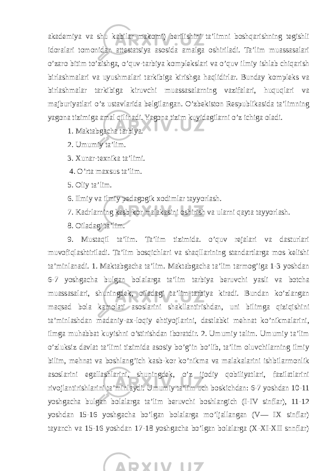 akademiya va shu kabilar makomi) berilishini ta’limni boshqarishning tegishli idoralari tomonidan attestatsiya asosida amalga oshiriladi. Ta’lim muassasalari o’zaro bitim to’zishga, o’quv-tarbiya komplekslari va o’quv ilmiy ishlab chiqarish birlashmalari va uyushmalari tarkibiga kirishga haqlidirlar. Bunday kompleks va birlashmalar tarkibiga kiruvchi muassasalarning vazifalari, huquqlari va majburiyatlari o’z ustavlarida belgilangan. O’zbekiston Respublikasida ta’limning yagona tizimiga amal qilinadi. Yagona tizim kuyidagilarni o’z ichiga oladi. 1. Maktabgacha tarbiya. 2. Umumiy ta’lim. 3. Xunar-texnika ta’limi. 4. O’rta maxsus ta’lim. 5. Oliy ta’lim. 6. Ilmiy va ilmiy pedagogik xodimlar tayyorlash. 7. Kadrlarning kasb-kor malakasini oshirish va ularni qayta tayyorlash. 8. Oiladagi ta’lim. 9. Mustaqil ta’lim. Ta’lim tizimida. o’quv rejalari va dasturlari muvofiqlashtiriladi. Ta’lim bosqichlari va shaqllarining standartlarga mos kelishi ta’minlanadi. 1. Maktabgacha ta’lim. Maktabgacha ta’lim tarmog’iga 1-3 yoshdan 6-7 yoshgacha bulgan bolalarga ta’lim tarbiya beruvchi yasli va botcha muassasalari, shuningdek, oiladagi ta’lim-tarbiya kiradi. Bundan ko’zlangan maqsad bola kamolati asoslarini shakllantirishdan, uni bilimga qiziqishini ta’minlashdan madaniy-ax-loqiy ehtiyojlarini, dastlabki mehnat ko’nikmalarini, ilmga muhabbat kuyishni o’stirishdan iboratdir. 2. Umumiy talim. Umumiy ta’lim o’zluksiz davlat ta’limi tizimida asosiy bo’g’in bo’lib, ta’lim oluvchilarning ilmiy bilim, mehnat va boshlang’ich kasb-kor ko’nikma va malakalarini ishbilarmonlik asoslarini egallashlarini, shuningdek, o’z ijodiy qobiliyatlari, fazilatlarini rivojlantirishlarini ta’minlaydi. Umumiy ta’lim uch boskichdan: 6-7 yoshdan 10-11 yoshgacha bulgan bolalarga ta’lim beruvchi boshlangich (I-IV sinflar), 11-12 yoshdan 15-16 yoshgacha bo’lgan bolalarga mo’ljallangan (V— IX sinflar) tayanch va 15-16 yoshdan 17-18 yoshgacha bo’lgan bolalarga (X-XI-XII snnflar) 