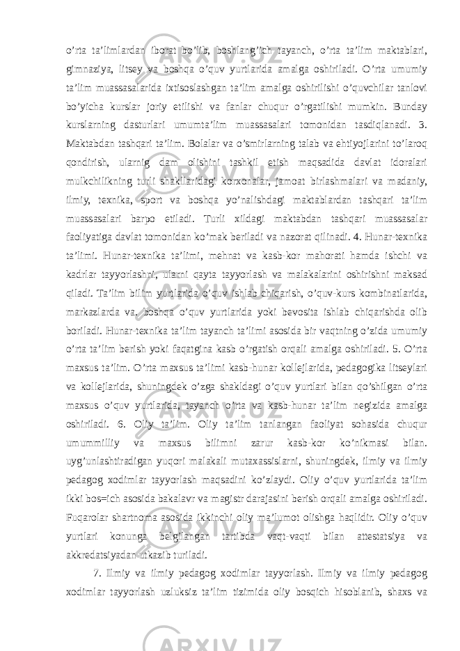 o’rta ta’limlardan iborat bo’lib, boshlang’ich tayanch, o’rta ta’lim maktablari, gimnaziya, litsey va boshqa o’quv yurtlarida amalga oshiriladi. O’rta umumiy ta’lim muassasalarida ixtisoslashgan ta’lim amalga oshirilishi o’quvchilar tanlovi bo’yicha kurslar joriy etilishi va fanlar chuqur o’rgatilishi mumkin. Bunday kurslarning dasturlari umumta’lim muassasalari tomonidan tasdiqlanadi. 3. Maktabdan tashqari ta’lim. Bolalar va o’smirlarning talab va ehtiyojlarini to’laroq qondirish, ularnig dam olishini tashkil etish maqsadida davlat idoralari mulkchilikning turli shakllaridagi korxonalar, jamoat birlashmalari va madaniy, ilmiy, texnika, sport va boshqa yo’nalishdagi maktablardan tashqari ta’lim muassasalari barpo etiladi. Turli xildagi maktabdan tashqari muassasalar faoliyatiga davlat tomonidan ko’mak beriladi va nazorat qilinadi. 4. Hunar-texnika ta’limi. Hunar-texnika ta’limi, mehnat va kasb-kor mahorati hamda ishchi va kadrlar tayyorlashni, ularni qayta tayyorlash va malakalarini oshirishni maksad qiladi. Ta’lim bilim yurtlarida o’quv ishlab chiqarish, o’quv-kurs kombinatlarida, markazlarda va. boshqa o’quv yurtlarida yoki bevosita ishlab chiqarishda olib boriladi. Hunar-texnika ta’lim tayanch ta’limi asosida bir vaqtning o’zida umumiy o’rta ta’lim berish yoki faqatgina kasb o’rgatish orqali amalga oshiriladi. 5. O’rta maxsus ta’lim. O’rta maxsus ta’limi kasb-hunar kollejlarida, pedagogika litseylari va kollejlarida, shuningdek o’zga shakldagi o’quv yurtlari bilan qo’shilgan o’rta maxsus o’quv yurtlarida, tayanch o’rta va kasb-hunar ta’lim negizida amalga oshiriladi. 6. Oliy ta’lim. Oliy ta’lim tanlangan faoliyat sohasida chuqur umummilliy va maxsus bilimni zarur kasb-kor ko’nikmasi bilan. uyg’unlashtiradigan yuqori malakali mutaxassislarni, shuningdek, ilmiy va ilmiy pedagog xodimlar tayyorlash maqsadini ko’zlaydi. Oliy o’quv yurtlarida ta’lim ikki bos=ich asosida bakalavr va magistr darajasini berish orqali amalga oshiriladi. Fuqarolar shartnoma asosida ikkinchi oliy ma’lumot olishga haqlidir. Oliy o’quv yurtlari konunga belgilangan tartibda vaqt-vaqti bilan attestatsiya va akkredatsiyadan utkazib turiladi. 7. Ilmiy va ilmiy pedagog xodimlar tayyorlash. Ilmiy va ilmiy pedagog xodimlar tayyorlash uzluksiz ta’lim tizimida oliy bosqich hisoblanib, shaxs va 