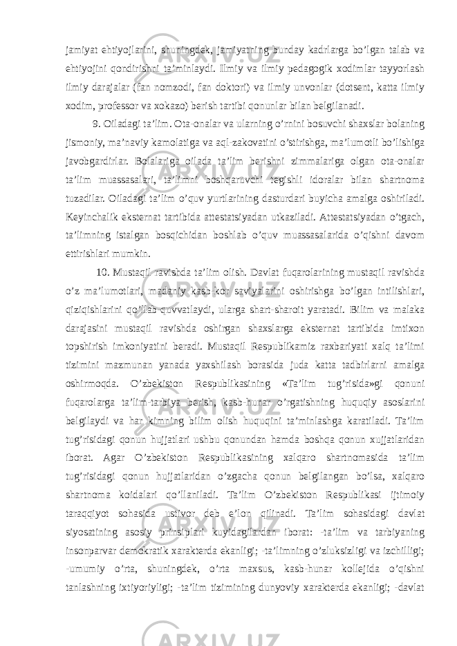 jamiyat ehtiyojlarini, shuningdek, jamiyatning bunday kadrlarga bo’lgan talab va ehtiyojini qondirishni ta’minlaydi. Ilmiy va ilmiy pedagogik xodimlar tayyorlash ilmiy darajalar (fan nomzodi, fan doktori) va ilmiy unvonlar (dotsent, katta ilmiy xodim, professor va xokazo) berish tartibi qonunlar bilan belgilanadi. 9. Oiladagi ta’lim. Ota-onalar va ularning o’rnini bosuvchi shaxslar bolaning jismoniy, ma’naviy kamolatiga va aql-zakovatini o’stirishga, ma’lumotli bo’lishiga javobgardirlar. Bolalariga oilada ta’lim berishni zimmalariga olgan ota-onalar ta’lim muassasalari, ta’limni boshqaruvchi tegishli idoralar bilan shartnoma tuzadilar. Oiladagi ta’lim o’quv yurtlarining dasturdari buyicha amalga oshiriladi. Keyinchalik eksternat tartibida attestatsiyadan utkaziladi. Attestatsiyadan o’tgach, ta’limning istalgan bosqichidan boshlab o’quv muassasalarida o’qishni davom ettirishlari mumkin. 10. Mustaqil ravishda ta’lim olish. Davlat fuqarolarining mustaqil ravishda o’z ma’lumotlari, madaniy kasb-kor saviyalarini oshirishga bo’lgan intilishlari, qiziqishlarini qo’llab-quvvatlaydi, ularga shart-sharoit yaratadi. Bilim va malaka darajasini mustaqil ravishda oshirgan shaxslarga eksternat tartibida imtixon topshirish imkoniyatini beradi. Mustaqil Respublikamiz raxbariyati xalq ta’limi tizimini mazmunan yanada yaxshilash borasida juda katta tadbirlarni amalga oshirmoqda. O’zbekiston Respublikasining «Ta’lim tug’risida»gi qonuni fuqarolarga ta’lim-tarbiya berish, kasb-hunar o’rgatishning huquqiy asoslarini belgilaydi va har kimning bilim olish huquqini ta’minlashga karatiladi. Ta’lim tug’risidagi qonun hujjatlari ushbu qonundan hamda boshqa qonun xujjatlaridan iborat. Agar O’zbekiston Respublikasining xalqaro shartnomasida ta’lim tug’risidagi qonun hujjatlaridan o’zgacha qonun belgilangan bo’lsa, xalqaro shartnoma koidalari qo’llaniladi. Ta’lim O’zbekiston Respublikasi ijtimoiy taraqqiyot sohasida ustivor deb e’lon qilinadi. Ta’lim sohasidagi davlat siyosatining asosiy prinsiplari kuyidagilardan iborat: -ta’lim va tarbiyaning insonparvar demokratik xarakterda ekanligi; -ta’limning o’zluksizligi va izchilligi; -umumiy o’rta, shuningdek, o’rta maxsus, kasb-hunar kollejida o’qishni tanlashning ixtiyoriyligi; -ta’lim tizimining dunyoviy xarakterda ekanligi; -davlat 