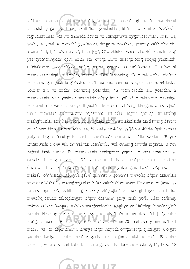 ta’lim standartlarida ta’lim olishning hamma uchun ochiqligi; -ta’lim dasturlarini tanlashda yagona va tabaqalashtirilgan yondashish, bilimli bo’lishni va iste’dodni rag’batlantirish; -ta’lim tizimida davlat va boshqaruvni uygunlashtirish; Jinsi, tili, yoshi, irqi, milliy mansubligi, e’tiqodi, dinga munosabati, ijtimoiy kelib chiqishi, xizmat turi, ijtimoiy mavqei, turar joyi, O’zbekiston Respublikasida qancha vaqt yashayotganligidan qat’i nazar har kimga bilim olishga teng huquq yaratiladi. O’zbekiston Respublikasi ta’lim tizimi yagona va uzluksizdir. 7. Chet el mamlakatlaridagi ta’limning mazmuni Biz jahonning 73 mamlakatida o’qitish boshlanadigan yosh to’g’risidagi ma’lumotlarga ega bo’lsak, shularning 54 tasida bolalar olti va undan kichikroq yoshidan, 43 mamlakatda olti yoshdan, 3 mamlakatda besh yoshdan maktabda o’qiy boshlaydi, 8 mamlakatda maktabga bolalarni besh yoshida ham, olti yoshida ham qabul qilish yuklangan. Uquv rejasi. Turli mamlakatlarda o’quv rejasining haftadik hajmi (hafta) sinflardagi mashg’ulotlar soni har xildir. Shuningdek, turli mamlakatlarda darslarning davom etishi ham bir xil emas. Masalan, Yaponiyada 45 va AQShda 40 daqiqali darslar joriy qilingan. Angliyada darslar tanaffussiz ketma-ket o’tila veriladi. Buyuk Britaniyada o’quv yili sentyabrda boshlanib, iyul oyining oxirida tugaydi. O’quv haftasi besh kunlik. Bu mamlakatda hozirgacha yagona maktab dasturlari va darsliklari mavjud emas. O’quv dasturlari ishlab chiqish huquqi maktab direktorlari va katta o’qituvchilar zimmasiga yuklangan. Lekin o’qituvchilar maktab to’g’risida 1986 yili qabul qilingan 2-qonunga muvofiq o’quv dasturlari xususida Mahalliy maorif organlari bilan kelishishlari shart. Hukumat mufassal va balanslangan, o’quvchilarning shaxsiy ehtiyojlari va hozirgi hayot talablariga muvofiq tarzda tabaqalangan o’quv dasturini joriy etish yo’li bilan ta’limiy imkoniyatlarni kengaytirishdan manfaatdordir. Angliya va Uelsdagi boshlang’ich hamda birlashgan o’r: ta maktabga umumiy-ilmiy o’quv dasturini joriy etish mo’ljallaimokda. Bu dasturga ko’ra o’quv vaqtining 70 foizi asosiy predmetlarni maorif va fan departamenti tavsiya etgan hajmda o’rganishga ajratilgan. Qolgan vaqtdan istalgan predmetlarni o’rganish uchun foydalanish mumkin, Bulardan tashqari, yana quyidagi tadbirlarni amalga oshirish ko’zlanmoqda: 7, 11, 14 va 16 