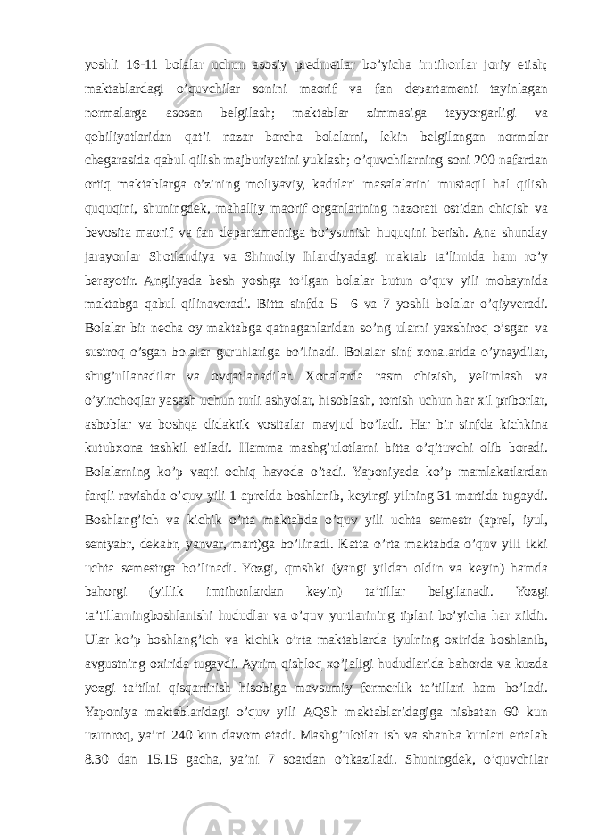 yoshli 16-11 bolalar uchun asosiy predmetlar bo’yicha imtihonlar joriy etish; maktablardagi o’quvchilar sonini maorif va fan departamenti tayinlagan normalarga asosan belgilash; maktablar zimmasiga tayyorgarligi va qobiliyatlaridan qat’i nazar barcha bolalarni, lekin belgilangan normalar chegarasida qabul qilish majburiyatini yuklash; o’quvchilarning soni 200 nafardan ortiq maktablarga o’zining moliyaviy, kadrlari masalalarini mustaqil hal qilish ququqini, shuningdek, mahalliy maorif organlarining nazorati ostidan chiqish va bevosita maorif va fan departamentiga bo’ysunish huquqini berish. Ana shunday jarayonlar Shotlandiya va Shimoliy Irlandiyadagi maktab ta’limida ham ro’y berayotir. Angliyada besh yoshga to’lgan bolalar butun o’quv yili mobaynida maktabga qabul qilinaveradi. Bitta sinfda 5—6 va 7 yoshli bolalar o’qiyveradi. Bolalar bir necha oy maktabga qatnaganlaridan so’ng ularni yaxshiroq o’sgan va sustroq o’sgan bolalar guruhlariga bo’linadi. Bolalar sinf xonalarida o’ynaydilar, shug’ullanadilar va ovqatlanadilar. Xonalarda rasm chizish, yelimlash va o’yinchoqlar yasash uchun turli ashyolar, hisoblash, tortish uchun har xil priborlar, asboblar va boshqa didaktik vositalar mavjud bo’ladi. Har bir sinfda kichkina kutubxona tashkil etiladi. Hamma mashg’ulotlarni bitta o’qituvchi olib boradi. Bolalarning ko’p vaqti ochiq havoda o’tadi. Yaponiyada ko’p mamlakatlardan farqli ravishda o’quv yili 1 aprelda boshlanib, keyingi yilning 31 martida tugaydi. Boshlang’ich va kichik o’rta maktabda o’quv yili uchta semestr (aprel, iyul, sentyabr, dekabr, yanvar, mart)ga bo’linadi. Katta o’rta maktabda o’quv yili ikki uchta semestrga bo’linadi. Yozgi, qmshki (yangi yildan oldin va keyin) hamda bahorgi (yillik imtihonlardan keyin) ta’tillar belgilanadi. Yozgi ta’tillarningboshlanishi hududlar va o’quv yurtlarining tiplari bo’yicha har xildir. Ular ko’p boshlang’ich va kichik o’rta maktablarda iyulning oxirida boshlanib, avgustning oxirida tugaydi. Ayrim qishloq xo’jaligi hududlarida bahorda va kuzda yozgi ta’tilni qisqartirish hisobiga mavsumiy fermerlik ta’tillari ham bo’ladi. Yaponiya maktablaridagi o’quv yili AQSh maktablaridagiga nisbatan 60 kun uzunroq, ya’ni 240 kun davom etadi. Mashg’ulotlar ish va shanba kunlari ertalab 8.30 dan 15.15 gacha, ya’ni 7 soatdan o’tkaziladi. Shuningdek, o’quvchilar 