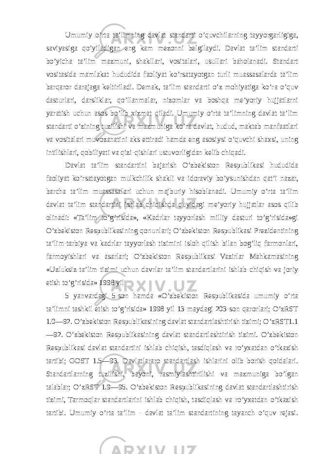 Umumiy o’rta ta’limning davlat standarti o’quvchilarning tayyorgarligiga, saviyasiga qo’yiladigan eng kam mezonni belgilaydi. Davlat ta’lim standarti bo’yicha ta’lim mazmuni, shakllari, vositalari, usullari baholanadi. Standart vositasida mamlakat hududida faoliyat ko’rsatayotgan turli muassasalarda ta’lim barqaror darajaga keltiriladi. Demak, ta’lim standarti o’z mohiyatiga ko’ra o’quv dasturlari, darsliklar, qo’llanmalar, nizomlar va boshqa me’yoriy hujjatlarni yaratish uchun asos bo’lib xizmat qiladi. Umumiy o’rta ta’limning davlat ta’lim standarti o’zining tuzilishi va mazmuniga ko’ra davlat, hudud, maktab manfaatlari va vositalari muvozanatini aks ettiradi hamda eng asosiysi o’quvchi shaxsi, uning intilishlari, qobiliyati va qizi-qishlari ustuvorligidan kelib chiqadi. Davlat ta’lim standartini bajarish O’zbekiston Respublikasi hududida faoliyat ko’rsatayotgan mulkchilik shakli va idoraviy bo’ysunishdan qat’i nazar, barcha ta’lim muassasalari uchun majburiy hisoblanadi. Umumiy o’rta ta’lim davlat ta’lim standartini ishlab chiqishda quyidagi me’yoriy hujjatlar asos qilib olinadi: «Ta’lim to’g’risida», «Kadrlar tayyorlash milliy dasturi to’g’risida»gi O’zbekiston Respublikasining qonunlari; O’zbekiston Respublikasi Prezidentining ta’lim-tarbiya va kadrlar tayyorlash tizimini isloh qilish bilan bog’liq farmonlari, farmoyishlari va asarlari; O’zbekiston Respublikasi Vazirlar Mahkamasining «Uzluksiz ta’lim tizimi uchun davrlar ta’lim standartlarini ishlab chiqish va joriy etish to’g’risida» 1998 yil 5 yanvardagi 5-son hamda «O’zbekiston Respublikasida umumiy o’rta ta’limni tashkil etish to’g’risida» 1998 yil 13 maydagi 203-son qarorlari; O’zRST 1.0—92. O’zbekiston Respublikasining davlat standartlashtirish tizimi; O’zRST1.1 —92. O’zbekiston Respublikasining davlat standartlashtirish tizimi. O’zbekiston Respublikasi davlat standartini ishlab chiqish, tasdiqlash va ro’yxatdan o’tkazish tartibi; GOST 1.5—93. Davlatlararo standartlash ishlarini olib borish qoidalari. Standartlarning tuzilishi, bayoni, rasmiylashtirilishi va mazmuniga bo’lgan talablar; O’zRST 1.9—95. O’zbekiston Respublikasining davlat standartlashtirish tizimi, Tarmoqlar standartlarini ishlab chiqish, tasdiqlash va ro’yxatdan o’tkazish tartibi. Umumiy o’rta ta’lim - davlat ta’lim standartining tayanch o’quv rejasi. 