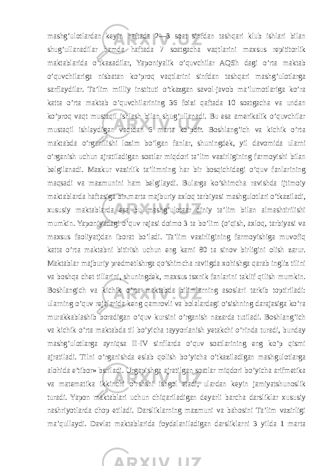 mashg’ulotlardan keyin haftada 2—3 soat sinfdan tashqari klub ishlari bilan shug’ullanadilar hamda haftada 7 soatgacha vaqtlarini maxsus repititorlik maktablarida o’tkazadilar, Yaponiyalik o’quvchilar AQSh dagi o’rta maktab o’quvchilariga nisbatan ko’proq vaqtlarini sinfdan tashqari mashg’ulotlarga sarflaydilar. Ta’lim milliy instituti o’tkazgan savol-javob ma’lumotlariga ko’ra katta o’rta maktab o’quvchilarining 36 foizi qaftada 10 soatgacha va undan ko’proq vaqt mustaqil ishlash bilan shug’ullanadi. Bu esa amerikalik o’quvchilar mustaqil ishlaydigan vaqtdan 6 marta ko’pdir. Boshlang’ich va kichik o’rta maktabda o’rganilishi lozim bo’lgan fanlar, shuningdek, yil davomida ularni o’rganish uchun ajratiladigan soatlar miqdori ta’lim vazirligining farmoyishi bilan belgilanadi. Mazkur vazirlik ta’limning har bir bosqichidagi o’quv fanlarining maqsadi va mazmunini ham belgilaydi. Bularga ko’shimcha ravishda ijtimoiy maktablarda haftasiga bir marta majburiy axloq tarbiyasi mashgulotlari o’tkaziladi, xususiy maktablarda esa bu mashg’ulotaar diniy ta’lim bilan almashtirilishi mumkin. Yaponiyadagi o’quv rejasi doimo 3 ta bo’lim (o’qish, axloq, tarbiyasi va maxsus faoliyat)dan iborat bo’ladi. Ta’lim vazirligining farmoyishiga muvofiq katta o’rta maktabni bitirish uchun eng kami 80 ta sinov birligini olish zarur. Maktablar majburiy predmetlshrga qo’shimcha raviigda xohishga qarab ingliz tilini va boshqa chet tillarini, shuningdek, maxsus tsxnik fanlarini taklif qilish mumkin. Boshlangich va kichik o’rta maktabda bilimlarning asoslari tarkib toptiriladi: ularning o’quv rejalarida keng qamrovli va bolalardagi o’sishning darajasiga ko’ra murakkablashib boradigan o’quv kursini o’rganish nazarda tutiladi. Boshlang’ich va kichik o’rta maktabda til bo’yicha tayyorlanish yetakchi o’rinda turadi, bunday mashg’ulotlarga ayniqsa II-IV sinflarda o’quv soatlarining eng ko’p qismi ajratiladi. Tilni o’rganishda eslab qolish bo’yicha o’tkaziladigan mashgulotlarga alohida e’tibor» bsriladi. Urgapishga ajratilgan soatlar miqdori bo’yicha arifmetika va matematika ikkinchi o’rshshi ishgol etadi, ulardan keyin jamiyatshunoslik turadi. Yapon maktablari uchun chiqariladigan deyarli barcha darsliklar xususiy nashriyotlarda chop etiladi. Darsliklarning mazmuni va bahosini Ta’lim vazirligi ma’qullaydi. Davlat maktablarida foydalaniladigan darsliklarni 3 yilda 1 marta 