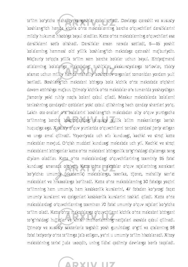 ta’lim bo’yicha mahalliy kengashlar qabul qiladi. Davlatga qarashli va xususiy boshlang’ich hamda kichik o’rta maktablarning barcha o’quvchilari darsliklarini mildiy hukumat hisobiga bepul oladilar. Katta o’rta maktablarning o’quvchilari esa darsliklarni sotib olishadi. Darsliklar arzon narxda sotiladi, 6—15 yoshli bolalarning hammasi olti yillik boshlang’ich maktabga qatnashi majburiydir. Majburiy to’qqiz yillik ta’lim xam barcha bolalar uchun bepul. Ehtiyojmand oilalarning bolalariga maktabdagi tushliklar, ekskursiyalarga to’lovlar, tibbiy xizmat uchun milliy hamda mahalliy boshqaruv organlari tomonidan yordam puli beriladi. Boshlang’ich maktabni bitirgap bola kichik o’rta maktabda o’qishni davom ettirishga majbur. Ijtimoiy kichik o’rta maktablar o’z tumanida yashaydigan jismoniy yeki ruhiy noqis bolani qabul qiladi. Mazkur maktablarda bolalarni tanlashning qandaydir qoidalari yoki qabul qilishning hech qanday shartlari yo’q. Lekin ota-onalari o’z bolalarini boshlang’ich maktabdan oliy o’quv yurtigacha ta’limning barcha bosqichlaridagi xususiy pullik bilim maskanlariga berish huquqiga ega. Xususiy o’quv yurtlarida o’quvchilarni tanlash qoidasi joriy etilgan va unga amal qilinadi. Yaponiyada uch xil: kunduzgi, kechki va sirtqi katta maktablar mavjud. O’qish muddati kunduzgi maktabda uch yil. Kechki va sirtqi maktablarni bitirganlar katta o’rta maktabni bitirganlik to’g’risidagi diplomga teng diplom oladilar. Katta o’rta maktablardagi o’quvchilarining taxminiy 95 foizi kunduzgi smenada o’qiydi. Katta o’rta maktablar o’quv rejalarining xarakteri bo’yicha: umumiy (akademik) maktablarga, texnika, tijorat, mahalliy san’at maktablari va hrkazolarga bo’linadi. Katta o’rta maktablarning 30 foiziga yaqini ta’limning ham umumiy, ham kasbkorlik kurslarini, 47 foizdan ko’progi faqat umumiy kurslarni va qolganlari kasbkorlik kurslarini tashkil qiladi. Katta o’rta maktablardagi o’quvchilarning taxminan 70 foizi umumiy o’quv rejalari bo’yicha ta’lim oladi. Katta o’rta maktablarga o’quvchilarni kichik o’rta maktabni bitirgani to’g’risidagi hujjatlar va kirish imtihonlarining natijalari asosida qabul qilinadi. Ijtimoiy va xususiy sektorlarla tegishli yosh guruhidagi o’g’il va qizlarning 98 foizi ixtiyoriy o’rta ta’limga jalb etilgan, ya’ni u umumiy ta’lim hisoblanadi. Xitoy maktabining tarixi juda uzoqdir, uning ildizi qadimiy davrlarga borib taqaladi. 