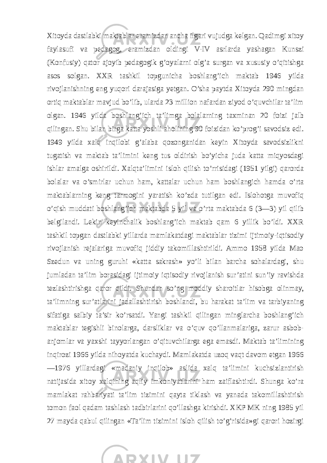 Xitoyda dastlabki maktablar eramizdan ancha ilgari vujudga kelgan. Qadimgi xitoy faylasufi va pedagog, eramizdan oldingi V-IV asrlarda yashagan Kunszi (Konfusiy) qator ajoyib pedagogik g’oyalarni olg’a surgan va xususiy o’qitishga asos solgan. XXR tashkil topgunicha boshlang’ich maktab 1946 yilda rivojlanishning eng yuqori darajasiga yetgan. O’sha paytda Xitoyda 290 mingdan ortiq maktablar mavjud bo’lib, ularda 23 million nafardan ziyod o’quvchilar ta’lim olgan. 1946 yilda boshlang’ich ta’limga bolalarning taxminan 20 foizi jalb qilingan. Shu bilan birga katta yoshli aholining 90 foizidan ko’prog’i savodsiz edi. 1949 yilda xalq inqilobi g’alaba qozonganidan keyin Xitoyda savodsizlikni tugatish va maktab ta’limini keng tus oldirish bo’yicha juda katta miqyosdagi ishlar amalga oshirildi. Xalqta’limini isloh qilish to’rrisidagi (1951 yilgi) qarorda bolalar va o’smirlar uchun ham, kattalar uchun ham boshlangich hamda o’rta maktablarning keng tarmogini yaratish ko’zda tutilgan edi. Islohotga muvofiq o’qish muddati boshlang’ich maktabda 5 yil va o’rta maktabda 6 (3—3) yil qilib belgilandi. Lekin keyinchalik boshlang’ich maktab qam 6 yillik bo’ldi. XXR tashkil topgan dastlabki yillarda mamlakatdagi maktablar tizimi ijtimoiy-iqtisodiy rivojlanish rejalariga muvofiq jiddiy takomillashtirildi. Ammo 1958 yilda Mao Szedun va uning guruhi «katta sakrash» yo’li bilan barcha sohalardagi, shu jumladan ta’lim borasidagi ijtimoiy iqtisodiy rivojlanish sur’atini sun’iy ravishda tezlashtirishga qaror qildi. Shundan so’ng moddiy sharoitlar hisobga olinmay, ta’limning sur’atlarini jadallashtirish boshlandi, bu harakat ta’lim va tarbiyaning sifatiga salbiy ta’sir ko’rsatdi. Yangi tashkil qilingan minglarcha boshlang’ich maktablar tegishli binolarga, darsliklar va o’quv qo’llanmalariga, zarur asbob- anjomlar va yaxshi tayyorlangan o’qituvchilarga ega emasdi. Maktab ta’limining inqirozi 1966 yilda nihoyatda kuchaydi. Mamlakatda uzoq vaqt davom etgan 1966 —1976 yillardagi «madaniy inqilob» aslida xalq ta’limini kuchsizlantirish natijasida xitoy xalqining aqliy imkoniyatlarini ham zaiflashtirdi. Shunga ko’ra mamlakat rahbariyati ta’lim tizimini qayta tiklash va yanada takomillashtirish tomon faol qadam tashlash tadbirlarini qo’llashga kirishdi. XKP MK ning 1985 yil 27 mayda qabul qilingan «Ta’lim tizimini isloh qilish to’g’risida»gi qarori hozirgi 