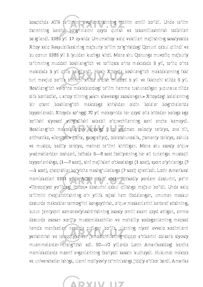 bosqichda ATR ta’limini rivojlantirishning muhim omili bo’ldi. Unda ta’lim tizimining barcha bo’g’inlarini qayta qurish va takomillashtirish tadbirlari belgilandi. 1986 yil 12 aprelda Umumxitoy xalq vakillari majlisining sessiyasida Xitoy xalq Respublikasining majburiy ta’lim to’g’risidagi Qonuni qabul qilindi va bu qonun 1986 yil 1 iyuldan kuchga kirdi. Mana shu Qonunga muvofiq majburiy ta’limning muddati boshlang’ich va to’liqsiz o’rta maktabda 9 yil, to’liq o’rta maktabda 3 yil qilib belgilandi. Hozir Xitoyda boshlang’ich maktablarning ikki turi mavjud bo’lib birinchi xilida o’qish muddati 5 yil va ikkinchi xilida 6 yil. Boshlang’ich va o’rta maktablardagi ta’lim hamma tushunadigan putunxua tilida olib boriladiki, u xitoy tilining pekin shevasiga asoslangan.» Xitoydagi bolalarning bir qismi boshlang’ich maktabga kirishdan oldin bolalar bog’chalarida tayyorlanadi. Xitoyda so’nggi 20 yil mobaynida har qaysi oila bittadan bolaga ega bo’lishi siyosati yurgizilishi sababli o’quvchilarning soni ancha kamaydi. Boshlang’ich maktab o’quv rejasiga 9 ta predmet: axloqiy tarbiya, ona tili, arifmetika, «Jamiyat» (tarix, geografiya), tabiatshunoslik, jismoniy tarbiya, ashula va musiqa, badiiy tarbiya, mehnat ta’limi kiritilgan. Mana shu asosiy o’quv predmetlaridan tashqari, haftada 6—8 soat faoliyatning har xil turlariga: mustaqil tayyorlanishga, (1—2 soat), sinf majlislari o’tkazishga (1 soat), sport o’yinlariga (2 —3 soat), qiziqishlar bo’yicha mashg’ulotlarga (2 soat) ajratiladi. Lotin Amerikasi mamlakatlari 1961 yilda AQSh taklif etgan iqtisodiy yordam dasturini, ya’ni «Taraqqiyot yo’lidagi ittifoq» dasturini qabul qilishga majbur bo’ldi. Unda xalq ta’limini rivojlantirishning o’n yillik rejasi ham ifodalangan, umuman mazkur dasturda maktablar tarmog’ini kengaytirish, o’quv maskanlarini bartaraf etishning, butun jamiyatni zamonaviylashtirishning asosiy omili ekani qayd etilgan, ammo dasturda asosan xorijiy mustamlakachilar va mahalliy zodagonlarning maqsad hamda manfaatlari nazarda tutilgan bo’lib, ularning niyati avvalo xodimlarni yetishtirish va taraqqiyparvar jamoatchilikning diqqat e’tiborini dolzarb siyosiy muammolardan chalg’itish edi. 60—70 yillarda Lotin Amerikasidagi barcha mamlakatlarda maorif organlarining faoliyati keskin kuchaydi. Hukumat maktab va universitetlar ishiga, ularni moliyaviy ta’minlashga jiddiy e’tibor berdi. Amerika 