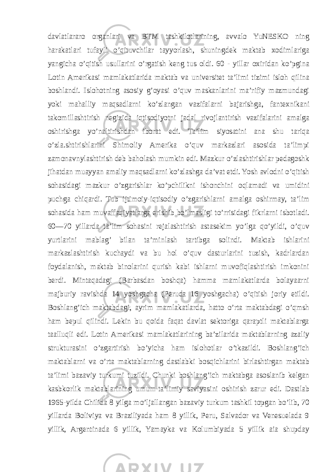 davlatlararo organlari va BTM tashkilotlarining, avvalo YuNESKO ning harakatlari tufayli o’qituvchilar tayyorlash, shuningdek maktab xodimlariga yangicha o’qitish usullarini o’rgatish keng tus oldi. 60 - yillar oxiridan ko’pgina Lotin Amerikasi mamlakatlarida maktab va universitet ta’limi tizimi isloh qilina boshlandi. Islohotning asosiy g’oyasi o’quv maskanlarini ma’rifiy mazmundagi yoki mahalliy maqsadlarni ko’zlangan vazifalarni bajarishga, fantexnikani takomillashtirish negizida iqtisodiyotni jadal rivojlantirish vazifalarini amalga oshirishga yo’naltirishdan iborat edi. Ta’lim siyosatini ana shu tariqa o’zla.shtirishlarini Shimoliy Amerika o’quv markazlari asosida ta’limpi zamonavnylashtirish deb baholash mumkin edi. Mazkur o’zlashtirishlar pedagoshk jihatdan muayyan amaliy maqsadlarni ko’zlashga da’vat etdi. Yosh avlodni o’qitish sohasidagi mazkur o’zgarishlar ko’pchilikni ishonchini oqlamadi va umidini puchga chiqardi. Tub ijtimoiy-iqtisodiy o’zgarishlarni amalga oshirmay, ta’lim sohasida ham muvaffaqiyatlarga erishib bo’lmasligi to’rrisidagi fikrlarni isbotladi. 60—70 yillarda ta’lim sohasini rejalashtirish astasekim yo’lga qo’yildi, o’quv yurtlarini mablag’ bilan ta’minlash tartibga solindi. Maktab ishlarini markazlashtirish kuchaydi va bu hol o’quv dasturlarini tuzish, kadrlardan foydalanish, maktab binolarini qurish kabi ishlarni muvofiqlashtirish imkonini berdi. Mintaqadagi (Barbasdan boshqa) hamma mamlakatlarda bolayaarni majburiy ravishda 14 yoshgacha (Peruda 16 yoshgacha) o’qitish joriy etildi. Boshlang’ich maktabdagi, ayrim mamlakatlarda, hatto o’rta maktabdagi o’qmsh ham bepul qilindi. Lekin bu qoida faqat davlat sektoriga qaraptli maktablarga taalluqli edi. Lotin Amerikasi mamlakatlarining ba’zilarida maktablarning azaliy strukturasini o’zgartirish bo’yicha ham islohotlar o’tkazildi. Boshlang’ich maktablarni va o’rta maktablarning dastlabki bosqichlarini birlashtirgan maktab ta’limi bazaviy turkumi tuzildi. Chunki boshlang’ich maktabga asoslanib kelgan kasbkorlik maktablarining umum-ta’limiy saviyasini oshirish zarur edi. Dastlab 1965-yilda Chilida 8 yilga mo’ljallangan bazaviy turkum tashkil topgan bo’lib, 70 yillarda Boliviya va Braziliyada ham 8 yillik, Peru, Salvador va Venesuelada 9 yillik, Argentinada 6 yillik, Yamayka va Kolumbiyada 5 yillik aia shupday 