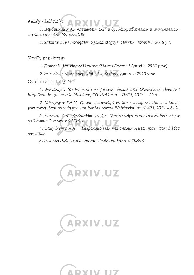 Asosiy adabiyotlar 1. Вербицкий А.А., Алешкевич В.Н и др. Микробиология и иммунология. Учебное пособие Минск-2019. 2. Salimov X. va boshqalar. Epizootologiya. Darslik. Toshkent, 2016 yil . Xorijiy adabiyotlar 1. Fenner’s. Veterinary Virology (United States of America 2016 year). 2. M.Jackson Veterinary clinical pathology. America 2010 year. Qo‘shimcha adabiyotlar 1. Mirziyoyev SH.M. Erkin va farovon demokratik O‘zbekiston davlatini birgalikda barpo etamiz. Toshkent, “O‘zbekiston” NMIU, 2017. – 29 b. 2. Mirziyoyev SH.M. Qonun ustuvorligi va inson manfaatlarini ta’minlash yurt taraqqiyoti va xalq farovonligining garovi.“O‘zbekiston” NMIU, 2017.– 47 b. 3 . Bazarov X.K., Abdulakimova A.B. Veterinariya virusologiyasidan o ‘ quv qo ‘ llanma. Samarqand 2016 y. 4. Самуйленко А.Я., “Инфекционная патология животных” Том 1 Мос ква 2009. 5. Петров Р.В. Иммунология. Учебник. Москва 1983 й 