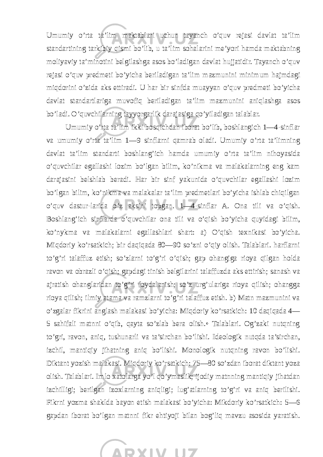 Umumiy o’rta ta’lim maktablari uchun tayanch o’quv rejasi davlat ta’lim standartining tarkibiy qismi bo’lib, u ta’lim sohalarini me’yori hamda maktabning moliyaviy ta’minotini belgilashga asos bo’ladigan davlat hujjatidir. Tayanch o’quv rejasi o’quv predmeti bo’yicha beriladigan ta’lim mazmunini minimum hajmdagi miqdorini o’zida aks ettiradi. U har bir sinfda muayyan o’quv predmeti bo’yicha davlat standartlariga muvofiq beriladigan ta’lim mazmunini aniqlashga asos bo’ladi. O’quvchilarning tayyorgarlik darajasiga qo’yiladigan talablar. Umumiy o’rta ta’lim ikki bosqichdan iborat bo’lib, boshlangich 1—4-sinflar va umumiy o’rta ta’lim 1—9 sinflarni qamrab oladi. Umumiy o’rta ta’limning davlat ta’lim standarti boshlang’ich hamda umumiy o’rta ta’lim nihoyasida o’quvchilar egallashi lozim bo’lgan bilim, ko’nikma va malakalarning eng kam darajasini belshlab beradi. Har bir sinf yakunida o’quvchilar egallashi lozim bo’lgan bilim, ko’nikma va malakalar ta’lim predmetlari bo’yicha ishlab chiqilgan o’quv dastur-larida o’z aksini topgan. 1—4-sinflar A. Ona tili va o’qish. Boshlang’ich sinflarda o’quvchilar ona tili va o’qish bo’yicha quyidagi bilim, ko’nykma va malakalarni egallashlari shart: a) O’qish texnikasi bo’yicha. Miqdoriy ko’rsatkich; bir daqiqada 80—90 so’zni o’qiy olish. Talablari. harflarni to’g’ri talaffuz etish; so’zlarni to’g’ri o’qish; gap ohangiga rioya qilgan holda ravon va obrazli o’qish; gapdagi tinish belgilarini talaffuzda aks ettirish; sanash va ajratish ohanglaridan to’g’ri foydalanish; so’z urg’ulariga rioya qilish; ohangga rioya qilish; ilmiy atama va ramzlarni to’g’ri talaffuz etish. b) Matn mazmunini va o’zgalar fikrini anglash malakasi bo’yicha: Miqdoriy ko’rsatkich: 10 daqiqada 4— 5 sahifali matnni o’qib, qayta so’zlab bera olish.• Talablari. Og’zaki nutqning to’gri, ravon, aniq, tushunarli va ta’sirchan bo’lishi. Ideologik nutqda ta’sirchan, izchil, mantiqiy jihatning aniq bo’lishi. Monologik nutqning ravon bo’lishi. Diktant yozish malakasi. Miqdoriy ko’rsatkich: 75—80 so’zdan iborat diktant yoza olish. Talablari. Imlo xatolarga yo’l qo’ymaslik; ijodiy matnning mantiqiy jihatdan izchilligi; berilgan izoxlarning aniqligi; lug’atlarning to’g’ri va aniq berilishi. Fikrni yozma shaklda bayon etish malakasi bo’yicha: Mikdoriy ko’rsatkich: 5—6 gapdan iborat bo’lgan matnni fikr ehtiyoji bilan bog’liq mavzu asosida yaratish. 