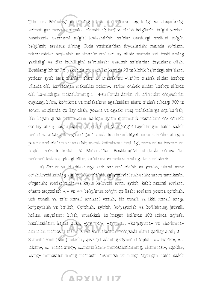 Talablari. Matndagi gaplarning mazmunan o’zaro bog’liqligi va aloqadorligi ko’rsatilgan mavzu doirasida birlashishi; harf va tinish belgilarini to’g’ri yozish; husnixatda qatorlarni to’g’ri joylashtirish; so’zlar orasidagi oraliqni to’g’ri belgilash; tasvirda tilning ifoda vositalaridan foydalanish; matnda so’zlarni takrorlashdan saqlanish va sinonimlarni qo’llay olish; matnda xat boshilarning yaxlitligi va fikr izchilligini ta’minlash; uyadosh so’zlardan foydalana olish. Boshlang’ich ta’lim yakunida o’quvchilar kamida 20 ta kichik hajmdagi she’rlarni yoddan aytib bera olishlari shart. B. O’zbek tili «Ta’lim o’zbek tilidan boshqa tillarda olib boriladigan maktablar uchun». Ta’lim o’zbek tilidan boshqa tillarda olib bo-riladigan maktablarning 1—4-sinflarida davlat tili ta’limidan o’quvchilar quyidagi bilim, ko’nikma va malakalarni egallashlari shart: o’zbek tilidagi 700 ta so’zni nutqlarida qo’llay olish; yozma va ogzaki nutq malakalariga ega bo’lish; fikr bayon qilish uchun zarur bo’lgan ayrim grammatik vositalarni o’z o’rnida qo’llay olish; bog’lanishli nutq elementlaridan to’g’ri foydalangan holda sodda matn tuza olish; xalq og’zaki ijodi hamda bolalar adabiyoti namunalaridan olingan parchalarni o’qib tushuna olish; mamlakatimiz mustaqilligi, ramzlari va bayramlari haqida so’zlab berish. V. Matematika. Boshlang’ich sinflarda o’quvchilar matematikadan quyidagi bilim, ko’nikma va malakalarni egallashlari shart: a) Sonlar va hisoblashlarga oid: sonlarni o’qish va yozish, ularni xona qo’shiluvchilarining yig’indisi ko’rinishidagi yozuvini tushunish; sanoq texnikasini o’rganish; sondan oldin va keyin keluvchi sonni aytish, kabi; natural sonlarni o’zaro taqqoslash «,» va «-» belgilarini to’g’ri qo’llash; sonlarni yozma qo’shish, uch xonali va to’rt xonali sonlarni yozish, bir xonali va ikki xonali songa ko’paytirish va bo’lish; Qo’shish, ayirish, ko’paytirish va bo’lishning jadvalli hollari natijalarini bilish, murakkab bo’lmagan hollarda 100 ichida og’zaki hisoblashlarni bajara olish; «yig’indi», «ayirma», «ko’paytma» va «bo’linma» atamalari ma’nosini tushunish va sonli ifodalarni o’qishda ularni qo’llay olish; 2— 3 amalli sonli (shu jumladan, qavsli) ifodaning qiymatini topish; «... taortiq», «... takam», «... marta ortiq», «...marta kam» munosabatlarining, «hammasi», «qoldi», «teng» munosabatlarning ma’nosini tushunish va ularga tayangan holda sodda 