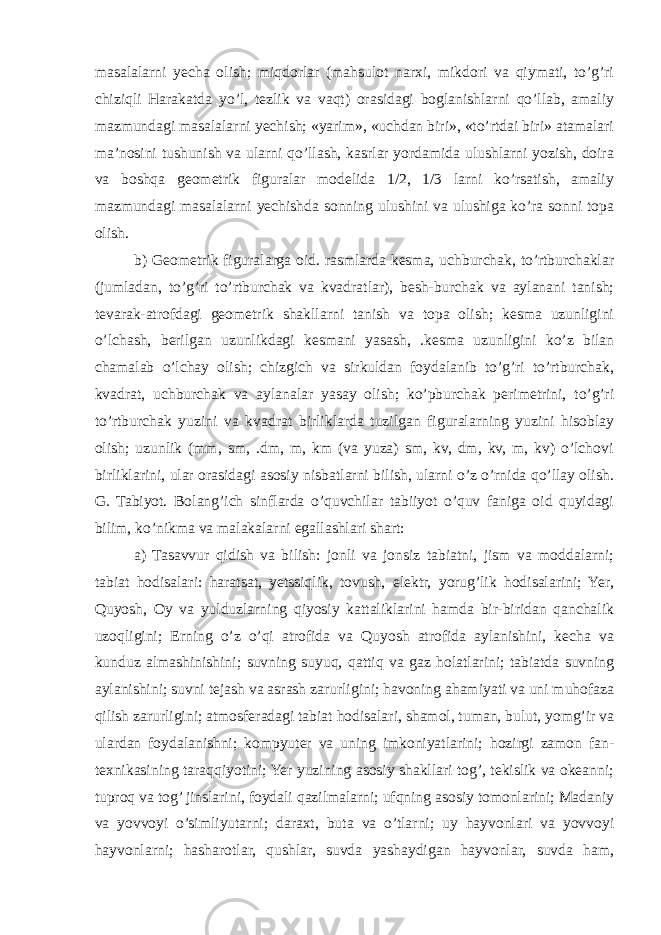 masalalarni yecha olish; miqdorlar (mahsulot narxi, mikdori va qiymati, to’g’ri chiziqli Harakatda yo’l, tezlik va vaqt) orasidagi boglanishlarni qo’llab, amaliy mazmundagi masalalarni yechish; «yarim», «uchdan biri», «to’rtdai biri» atamalari ma’nosini tushunish va ularni qo’llash, kasrlar yordamida ulushlarni yozish, doira va boshqa geometrik figuralar modelida 1/2, 1/3 larni ko’rsatish, amaliy mazmundagi masalalarni yechishda sonning ulushini va ulushiga ko’ra sonni topa olish. b) Geometrik figuralarga oid. rasmlarda kesma, uchburchak, to’rtburchaklar (jumladan, to’g’ri to’rtburchak va kvadratlar), besh-burchak va aylanani tanish; tevarak-atrofdagi geometrik shakllarni tanish va topa olish; kesma uzunligini o’lchash, berilgan uzunlikdagi kesmani yasash, .kesma uzunligini ko’z bilan chamalab o’lchay olish; chizgich va sirkuldan foydalanib to’g’ri to’rtburchak, kvadrat, uchburchak va aylanalar yasay olish; ko’pburchak perimetrini, to’g’ri to’rtburchak yuzini va kvadrat birliklarda tuzilgan figuralarning yuzini hisoblay olish; uzunlik (mm, sm, .dm, m, km (va yuza) sm, kv, dm, kv, m, kv) o’lchovi birliklarini, ular orasidagi asosiy nisbatlarni bilish, ularni o’z o’rnida qo’llay olish. G. Tabiyot. Bolang’ich sinflarda o’quvchilar tabiiyot o’quv faniga oid quyidagi bilim, ko’nikma va malakalarni egallashlari shart: a) Tasavvur qidish va bilish: jonli va jonsiz tabiatni, jism va moddalarni; tabiat hodisalari: haratsat, yetssiqlik, tovush, elektr, yorug’lik hodisalarini; Yer, Quyosh, Oy va yulduzlarning qiyosiy kattaliklarini hamda bir-biridan qanchalik uzoqligini; Erning o’z o’qi atrofida va Quyosh atrofida aylanishini, kecha va kunduz almashinishini; suvning suyuq, qattiq va gaz holatlarini; tabiatda suvning aylanishini; suvni tejash va asrash zarurligini; havoning ahamiyati va uni muhofaza qilish zarurligini; atmosferadagi tabiat hodisalari, shamol, tuman, bulut, yomg’ir va ulardan foydalanishni; kompyuter va uning imkoniyatlarini; hozirgi zamon fan- texnikasining taraqqiyotini; Yer yuzining asosiy shakllari tog’, tekislik va okeanni; tuproq va tog’ jinslarini, foydali qazilmalarni; ufqning asosiy tomonlarini; Madaniy va yovvoyi o’simliyutarni; daraxt, buta va o’tlarni; uy hayvonlari va yovvoyi hayvonlarni; hasharotlar, qushlar, suvda yashaydigan hayvonlar, suvda ham, 