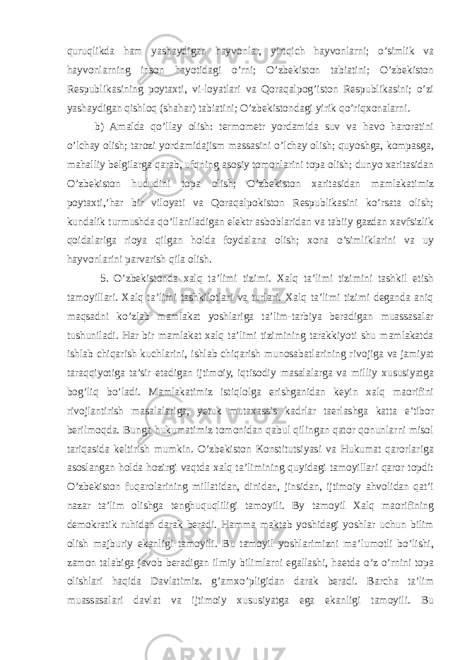 quruqlikda ham yashaydigan hayvonlar, yirtqich hayvonlarni; o’simlik va hayvonlarning inson hayotidagi o’rni; O’zbekiston tabiatini; O’zbekiston Respublikasining poytaxti, vi-loyatlari va Qoraqalpog’iston Respublikasini; o’zi yashaydigan qishloq (shahar) tabiatini; O’zbekistondagi yirik qo’riqxonalarni. b) Amalda qo’llay olish: termometr yordamida suv va havo haroratini o’lchay olish; tarozi yordamidajism massasini o’lchay olish; quyoshga, kompasga, mahalliy belgilarga qarab, ufqning asosiy tomonlarini topa olish; dunyo xaritasidan O’zbekiston hududini topa olish; O’zbekiston xaritasidan mamlakatimiz poytaxti,’har bir viloyati va Qoraqalpokiston Respublikasini ko’rsata olish; kundalik turmushda qo’llaniladigan elektr asboblaridan va tabiiy gazdan xavfsizlik qoidalariga rioya qilgan holda foydalana olish; xona o’simliklarini va uy hayvonlarini parvarish qila olish. 5. O’zbekistonda xalq ta’limi tizimi. Xalq ta’limi tizimini tashkil etish tamoyillari. Xalq ta’limi tashkilotlari va turlari. Xalq ta’limi tizimi deganda aniq maqsadni ko’zlab mamlakat yoshlariga ta’lim-tarbiya beradigan muassasalar tushuniladi. Har bir mamlakat xalq ta’limi tizimining tarakkiyoti shu mamlakatda ishlab chiqarish kuchlarini, ishlab chiqarish munosabatlarining rivojiga va jamiyat taraqqiyotiga ta’sir etadigan ijtimoiy, iqtisodiy masalalarga va milliy xususiyatga bog’liq bo’ladi. Mamlakatimiz istiqlolga erishganidan keyin xalq maorifini rivojlantirish masalalariga, yetuk mutaxassis kadrlar taerlashga katta e’tibor berilmoqda. Bunga hukumatimiz tomonidan qabul qilingan qator qonunlarni misol tariqasida keltirish mumkin. O’zbekiston Konstitutsiyasi va Hukumat qarorlariga asoslangan holda hozirgi vaqtda xalq ta’limining quyidagi tamoyillari qaror topdi: O’zbekiston fuqarolarining millatidan, dinidan, jinsidan, ijtimoiy ahvolidan qat’i nazar ta’lim olishga tenghuquqliligi tamoyili. By tamoyil Xalq maorifining demokratik ruhidan darak beradi. Hamma maktab yoshidagi yoshlar uchun bilim olish majburiy ekanligi tamoyili. Bu tamoyil yoshlarimizni ma’lumotli bo’lishi, zamon talabiga javob beradigan ilmiy bilimlarni egallashi, haetda o’z o’rnini topa olishlari haqida Davlatimiz. g’amxo’pligidan darak beradi. Barcha ta’lim muassasalari davlat va ijtimoiy xususiyatga ega ekanligi tamoyili. Bu 