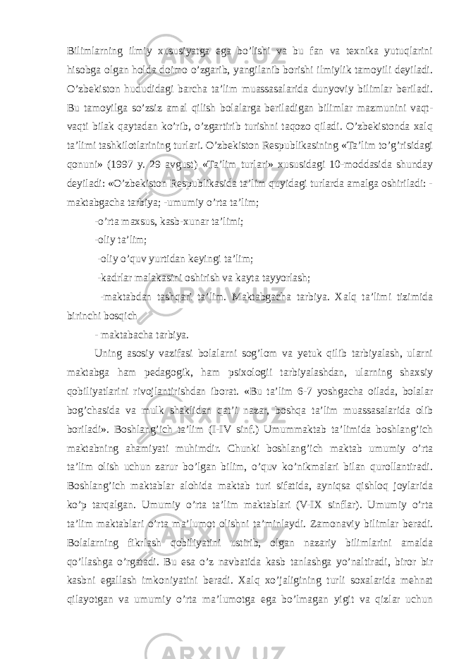 Bilimlarning ilmiy xususiyatga ega bo’lishi va bu fan va texnika yutuqlarini hisobga olgan holda doimo o’zgarib, yangilanib borishi ilmiylik tamoyili deyiladi. O’zbekiston hududidagi barcha ta’lim muassasalarida dunyoviy bilimlar beriladi. Bu tamoyilga so’zsiz amal qilish bolalarga beriladigan bilimlar mazmunini vaqt- vaqti bilak qaytadan ko’rib, o’zgartirib turishni taqozo qiladi. O’zbekistonda xalq ta’limi tashkilotlarining turlari. O’zbekiston Respublikasining «Ta’lim to’g’risidagi qonuni» (1997 y. 29 avgust) «Ta’lim turlari» xususidagi 10-moddasida shunday deyiladi: «O’zbekiston Respublikasida ta’lim quyidagi turlarda amalga oshiriladi: - maktabgacha tarbiya; -umumiy o’rta ta’lim; -o’rta maxsus, kasb-xunar ta’limi; -oliy ta’lim; -oliy o’quv yurtidan keyingi ta’lim; -kadrlar malakasini oshirish va kayta tayyorlash; -maktabdan tashqari ta’lim. Maktabgacha tarbiya. Xalq ta’limi tizimida birinchi bosqich - maktabacha tarbiya. Uning asosiy vazifasi bolalarni sog’lom va yetuk qilib tarbiyalash, ularni maktabga ham pedagogik, ham psixologii tarbiyalashdan, ularning shaxsiy qobiliyatlarini rivojlantirishdan iborat. «Bu ta’lim 6-7 yoshgacha oilada, bolalar bog’chasida va mulk shaklidan qat’i nazar, boshqa ta’lim muassasalarida olib boriladi». Boshlang’ich ta’lim (I-IV sinf.) Umummaktab ta’limida boshlang’ich maktabning ahamiyati muhimdir. Chunki boshlang’ich maktab umumiy o’rta ta’lim olish uchun zarur bo’lgan bilim, o’quv ko’nikmalari bilan qurollantiradi. Boshlang’ich maktablar alohida maktab turi sifatida, ayniqsa qishloq joylarida ko’p tarqalgan. Umumiy o’rta ta’lim maktablari (V-IX sinflar). Umumiy o’rta ta’lim maktablari o’rta ma’lumot olishni ta’minlaydi. Zamonaviy bilimlar beradi. Bolalarning fikrlash qobiliyatini ustirib, olgan nazariy bilimlarini amalda qo’llashga o’rgatadi. Bu esa o’z navbatida kasb tanlashga yo’naltiradi, biror bir kasbni egallash imkoniyatini beradi. Xalq xo’jaligining turli soxalarida mehnat qilayotgan va umumiy o’rta ma’lumotga ega bo’lmagan yigit va qizlar uchun 