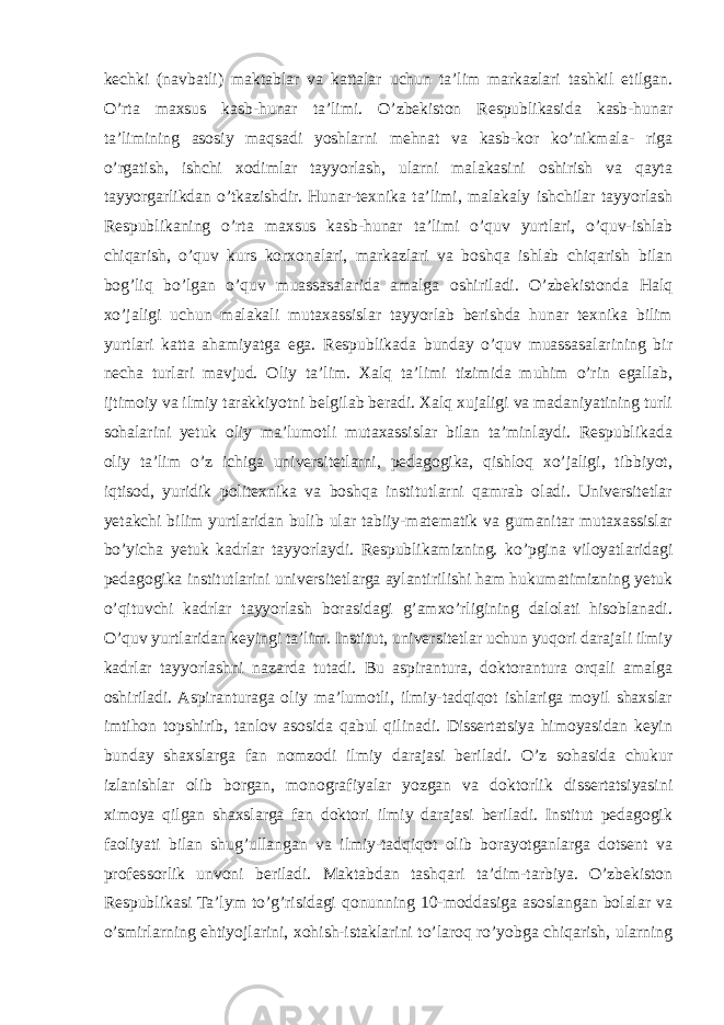 kechki (navbatli) maktablar va kattalar uchun ta’lim markazlari tashkil etilgan. O’rta maxsus kasb-hunar ta’limi. O’zbekiston Respublikasida kasb-hunar ta’limining asosiy maqsadi yoshlarni mehnat va kasb-kor ko’nikmala- riga o’rgatish, ishchi xodimlar tayyorlash, ularni malakasini oshirish va qayta tayyorgarlikdan o’tkazishdir. Hunar-texnika ta’limi, malakaly ishchilar tayyorlash Respublikaning o’rta maxsus kasb-hunar ta’limi o’quv yurtlari, o’quv-ishlab chiqarish, o’quv kurs korxonalari, markazlari va boshqa ishlab chiqarish bilan bog’liq bo’lgan o’quv muassasalarida amalga oshiriladi. O’zbekistonda Halq xo’jaligi uchun malakali mutaxassislar tayyorlab berishda hunar texnika bilim yurtlari katta ahamiyatga ega. Respublikada bunday o’quv muassasalarining bir necha turlari mavjud. Oliy ta’lim. Xalq ta’limi tizimida muhim o’rin egallab, ijtimoiy va ilmiy tarakkiyotni belgilab beradi. Xalq xujaligi va madaniyatining turli sohalarini yetuk oliy ma’lumotli mutaxassislar bilan ta’minlaydi. Respublikada oliy ta’lim o’z ichiga universitetlarni, pedagogika, qishloq xo’jaligi, tibbiyot, iqtisod, yuridik politexnika va boshqa institutlarni qamrab oladi. Universitetlar yetakchi bilim yurtlaridan bulib ular tabiiy-matematik va gumanitar mutaxassislar bo’yicha yetuk kadrlar tayyorlaydi. Respublikamizning. ko’pgina viloyatlaridagi pedagogika institutlarini universitetlarga aylantirilishi ham hukumatimizning yetuk o’qituvchi kadrlar tayyorlash borasidagi g’amxo’rligining dalolati hisoblanadi. O’quv yurtlaridan keyingi ta’lim. Institut, universitetlar uchun yuqori darajali ilmiy kadrlar tayyorlashni nazarda tutadi. Bu aspirantura, doktorantura orqali amalga oshiriladi. Aspiranturaga oliy ma’lumotli, ilmiy-tadqiqot ishlariga moyil shaxslar imtihon topshirib, tanlov asosida qabul qilinadi. Dissertatsiya himoyasidan keyin bunday shaxslarga fan nomzodi ilmiy darajasi beriladi. O’z sohasida chukur izlanishlar olib borgan, monografiyalar yozgan va doktorlik dissertatsiyasini ximoya qilgan shaxslarga fan doktori ilmiy darajasi beriladi. Institut pedagogik faoliyati bilan shug’ullangan va ilmiy-tadqiqot olib borayotganlarga dotsent va professorlik unvoni beriladi. Maktabdan tashqari ta’dim-tarbiya. O’zbekiston Respublikasi Ta’lym to’g’risidagi qonunning 10-moddasiga asoslangan bolalar va o’smirlarning ehtiyojlarini, xohish-istaklarini to’laroq ro’yobga chiqarish, ularning 