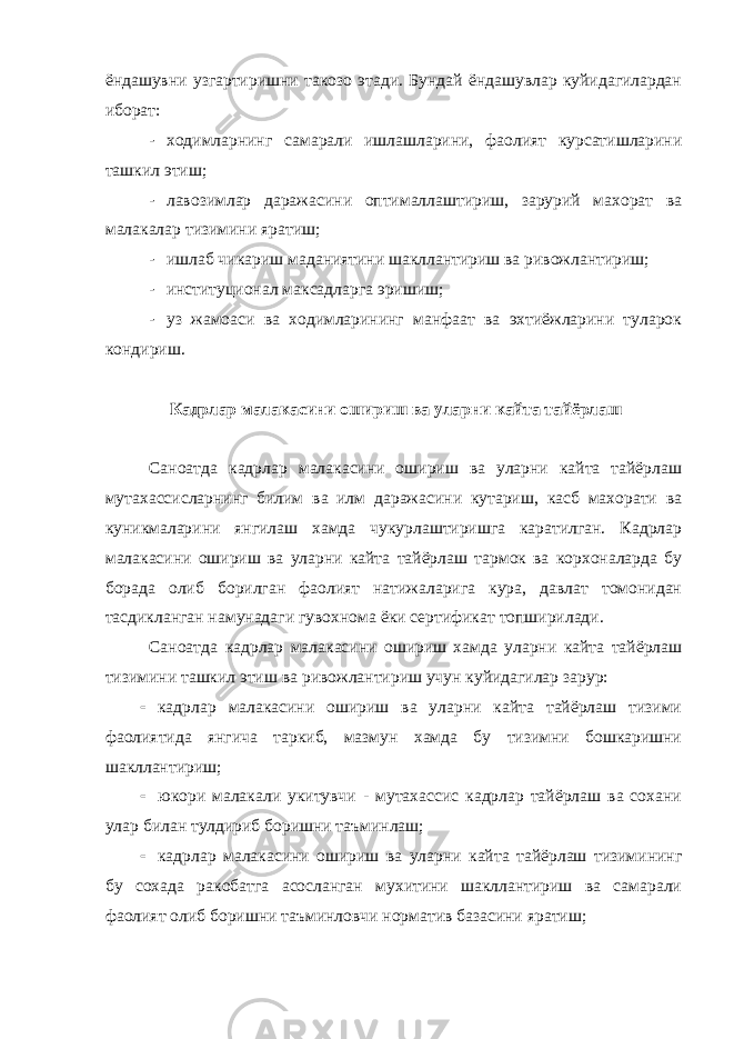 ёндашувни узгартиришни такозо этади. Бундай ёндашувлар куйидагилардан иборат: - ходимларнинг самарали ишлашларини, фаолият курсатишларини ташкил этиш; - лавозимлар даражасини оптималлаштириш, зарурий махорат ва малакалар тизимини яратиш; - ишлаб чикариш маданиятини шакллантириш ва ривожлантириш; - институционал максадларга эришиш; - уз жамоаси ва ходимларининг манфаат ва эхтиёжларини туларок кондириш. Кадрлар малакасини ошириш ва уларни кайта тайёрлаш Саноатда кадрлар малакасини ошириш ва уларни кайта тайёрлаш мутахассисларнинг билим ва илм даражасини кутариш, касб махорати ва куникмаларини янгилаш хамда чукурлаштиришга каратилган. Кадрлар малакасини ошириш ва уларни кайта тайёрлаш тармок ва корхоналарда бу борада олиб борилган фаолият натижаларига кура, давлат томонидан тасдикланган намунадаги гувохнома ёки сертификат топширилади. Саноатда кадрлар малакасини ошириш хамда уларни кайта тайёрлаш тизимини ташкил этиш ва ривожлантириш учун куйидагилар зарур:  кадрлар малакасини ошириш ва уларни кайта тайёрлаш тизими фаолиятида янгича таркиб, мазмун хамда бу тизимни бошкаришни шакллантириш;  юкори малакали укитувчи - мутахассис кадрлар тайёрлаш ва сохани улар билан тулдириб боришни таъминлаш;  кадрлар малакасини ошириш ва уларни кайта тайёрлаш тизимининг бу сохада ракобатга асосланган мухитини шакллантириш ва самарали фаолият олиб боришни таъминловчи норматив базасини яратиш; 